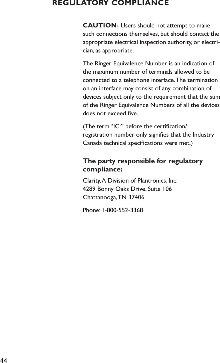 44CAUTION: Users should not attempt to make such connections themselves, but should contact the appropriate electrical inspection authority, or electri-cian, as appropriate.The Ringer Equivalence Number is an indication of the maximum number of terminals allowed to be connected to a telephone interface. The termination on an interface may consist of any combination of devices subject only to the requirement that the sum of the Ringer Equivalence Numbers of all the devices does not exceed ﬁve.(The term “IC:” before the certiﬁcation/ registration number only signiﬁes that the Industry Canada technical speciﬁcations were met.)The party responsible for regulatory compliance:Clarity, A Division of Plantronics, Inc. 4289 Bonny Oaks Drive, Suite 106   Chattanooga, TN 37406Phone: 1-800-552-3368REGULATORY COMPLIANCE