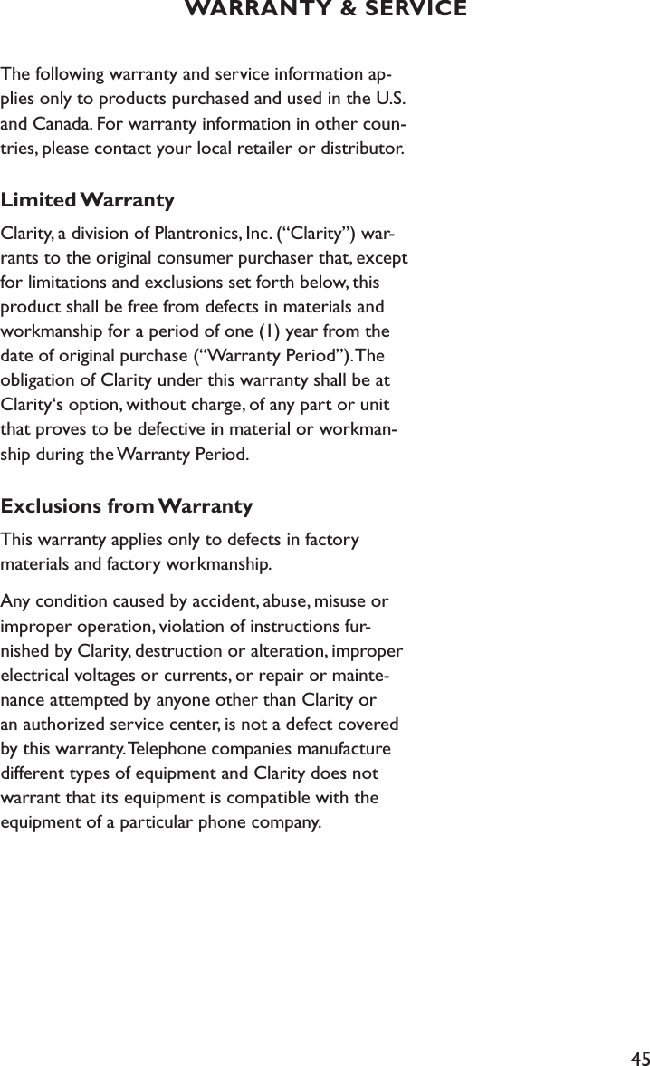 45The following warranty and service information ap-plies only to products purchased and used in the U.S. and Canada. For warranty information in other coun-tries, please contact your local retailer or distributor.Limited WarrantyClarity, a division of Plantronics, Inc. (“Clarity”) war-rants to the original consumer purchaser that, except for limitations and exclusions set forth below, this product shall be free from defects in materials and workmanship for a period of one (1) year from the date of original purchase (“Warranty Period”). The obligation of Clarity under this warranty shall be at Clarity‘s option, without charge, of any part or unit that proves to be defective in material or workman-ship during the Warranty Period.Exclusions from WarrantyThis warranty applies only to defects in factory  materials and factory workmanship.Any condition caused by accident, abuse, misuse or improper operation, violation of instructions fur-nished by Clarity, destruction or alteration, improper electrical voltages or currents, or repair or mainte-nance attempted by anyone other than Clarity or an authorized service center, is not a defect covered by this warranty. Telephone companies manufacture different types of equipment and Clarity does not warrant that its equipment is compatible with the equipment of a particular phone company.WARRANTY &amp; SERVICE