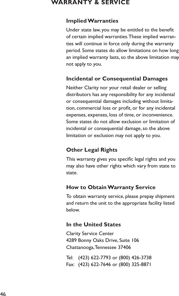 46Implied WarrantiesUnder state law, you may be entitled to the beneﬁt of certain implied warranties. These implied warran-ties will continue in force only during the warranty period. Some states do allow limitations on how long an implied warranty lasts, so the above limitation may not apply to you.Incidental or Consequential DamagesNeither Clarity nor your retail dealer or selling distributors has any responsibility for any incidental or consequential damages including without limita-tion, commercial loss or proﬁt, or for any incidental expenses, expenses, loss of time, or inconvenience. Some states do not allow exclusion or limitation of incidental or consequential damage, so the above limitation or exclusion may not apply to you.Other Legal RightsThis warranty gives you speciﬁc legal rights and you may also have other rights which vary from state to state.How to Obtain Warranty ServiceTo obtain warranty service, please prepay shipment and return the unit to the appropriate facility listed below. In the United StatesClarity Service Center 4289 Bonny Oaks Drive, Suite 106 Chattanooga, Tennessee 37406Tel:   (423) 622-7793 or (800) 426-3738 Fax:   (423) 622-7646 or (800) 325-8871WARRANTY &amp; SERVICE