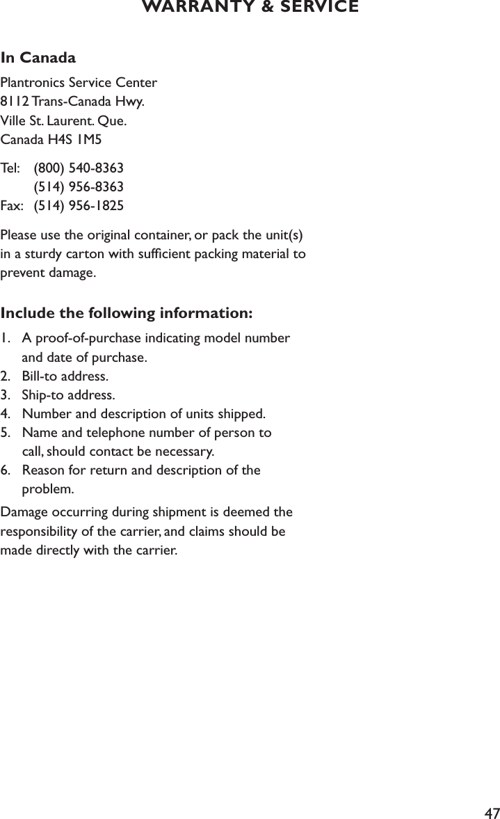 47In CanadaPlantronics Service Center 8112 Trans-Canada Hwy. Ville St. Laurent. Que. Canada H4S 1M5Tel:  (800) 540-8363     (514) 956-8363 Fax:   (514) 956-1825Please use the original container, or pack the unit(s) in a sturdy carton with sufﬁcient packing material to prevent damage. Include the following information:1.  A proof-of-purchase indicating model number      and date of purchase. 2.  Bill-to address. 3.  Ship-to address. 4.  Number and description of units shipped. 5.  Name and telephone number of person to      call, should contact be necessary. 6.  Reason for return and description of the    problem.Damage occurring during shipment is deemed the responsibility of the carrier, and claims should be made directly with the carrier.WARRANTY &amp; SERVICE