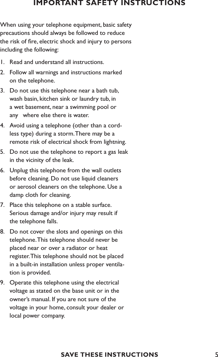 5IMPORTANT SAFETY INSTRUCTIONSWhen using your telephone equipment, basic safety precautions should always be followed to reduce the risk of ﬁre, electric shock and injury to persons including the following:1.  Read and understand all instructions.2.  Follow all warnings and instructions marked      on the telephone.3.   Do not use this telephone near a bath tub,   wash basin, kitchen sink or laundry tub, in   a wet basement, near a swimming pool or   any  where else there is water.4.   Avoid using a telephone (other than a cord-   less type) during a storm. There may be a      remote risk of electrical shock from lightning.5.  Do not use the telephone to report a gas leak   in the vicinity of the leak.6.   Unplug this telephone from the wall outlets    before cleaning. Do not use liquid cleaners    or aerosol cleaners on the telephone. Use a      damp cloth for cleaning.7.   Place this telephone on a stable surface.    Serious damage and/or injury may result if      the telephone falls.8.  Do not cover the slots and openings on this    telephone. This telephone should never be   placed near or over a radiator or heat    register. This telephone should not be placed      in a built-in installation unless proper ventila-     tion is provided.9.  Operate this telephone using the electrical    voltage as stated on the base unit or in the    owner’s manual. If you are not sure of the      voltage in your home, consult your dealer or      local power company.SAVE THESE INSTRUCTIONS