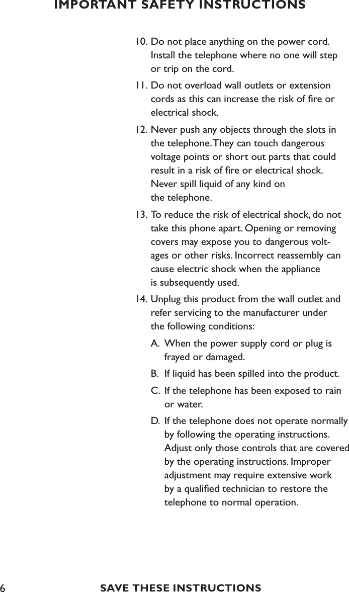 610. Do not place anything on the power cord.      Install the telephone where no one will step    or trip on the cord.11. Do not overload wall outlets or extension    cords as this can increase the risk of ﬁre or    electrical shock.12. Never push any objects through the slots in    the telephone. They can touch dangerous    voltage points or short out parts that could   result in a risk of ﬁre or electrical shock.   Never spill liquid of any kind on    the telephone.13. To reduce the risk of electrical shock, do not   take this phone apart. Opening or removing    covers may expose you to dangerous volt-   ages or other risks. Incorrect reassembly can   cause electric shock when the appliance     is subsequently used.14. Unplug this product from the wall outlet and    refer servicing to the manufacturer under    the following conditions:  A.  When the power supply cord or plug is      frayed or damaged.   B.  If liquid has been spilled into the product.  C.  If the telephone has been exposed to rain      or water.  D.  If the telephone does not operate normally      by following the operating instructions.      Adjust only those controls that are covered      by the operating instructions. Improper      adjustment may require extensive work      by a qualiﬁed technician to restore the      telephone to normal operation. IMPORTANT SAFETY INSTRUCTIONSSAVE THESE INSTRUCTIONS