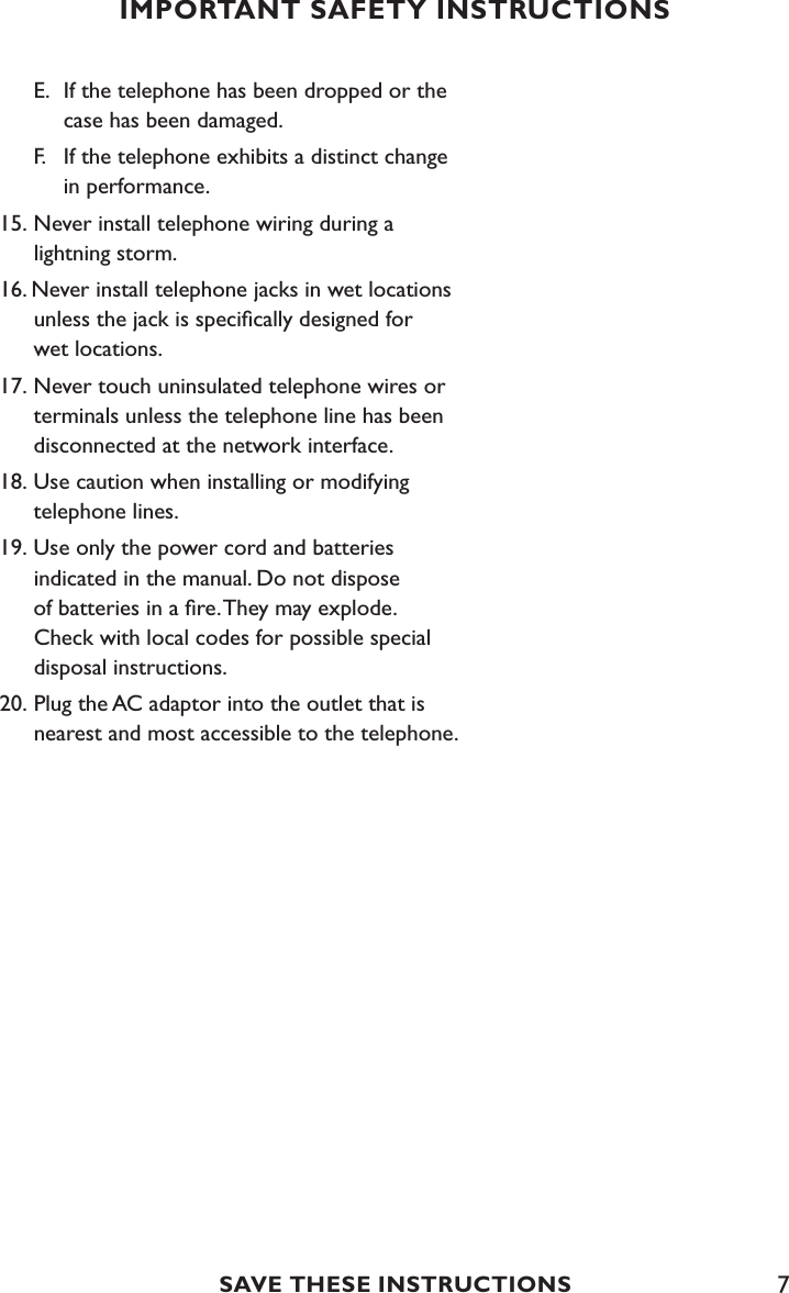 7  E.  If the telephone has been dropped or the        case has been damaged.   F.   If the telephone exhibits a distinct change        in performance. 15. Never install telephone wiring during a    lightning storm.16. Never install telephone jacks in wet locations      unless the jack is speciﬁcally designed for    wet locations.17. Never touch uninsulated telephone wires or      terminals unless the telephone line has been    disconnected at the network interface. 18. Use caution when installing or modifying      telephone lines.19. Use only the power cord and batteries    indicated in the manual. Do not dispose    of batteries in a ﬁre. They may explode.    Check with local codes for possible special      disposal instructions.20. Plug the AC adaptor into the outlet that is      nearest and most accessible to the telephone.IMPORTANT SAFETY INSTRUCTIONSSAVE THESE INSTRUCTIONS