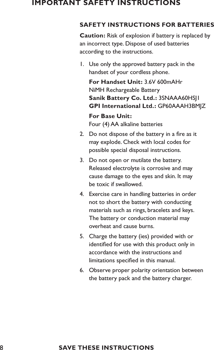 8SAFETY INSTRUCTIONS FOR BATTERIESCaution: Risk of explosion if battery is replaced by an incorrect type. Dispose of used batteries  according to the instructions.1.  Use only the approved battery pack in the      handset of your cordless phone. For Handset Unit: 3.6V 600mAHr       NiMH Rechargeable Battery      Sanik Battery Co. Ltd.: 3SNAAA60HSJ1  GPI International Ltd.: GP60AAAH3BMJZ For Base Unit:    Four (4) AA alkaline batteries2.  Do not dispose of the battery in a ﬁre as it    may explode. Check with local codes for    possible special disposal instructions.3.  Do not open or mutilate the battery.    Released electrolyte is corrosive and may      cause damage to the eyes and skin. It may      be toxic if swallowed.4.  Exercise care in handling batteries in order   not to short the battery with conducting      materials such as rings, bracelets and keys.    The battery or conduction material may    overheat and cause burns.5.  Charge the battery (ies) provided with or      identiﬁed for use with this product only in    accordance with the instructions and    limitations speciﬁed in this manual.6.  Observe proper polarity orientation between      the battery pack and the battery charger.IMPORTANT SAFETY INSTRUCTIONSSAVE THESE INSTRUCTIONS