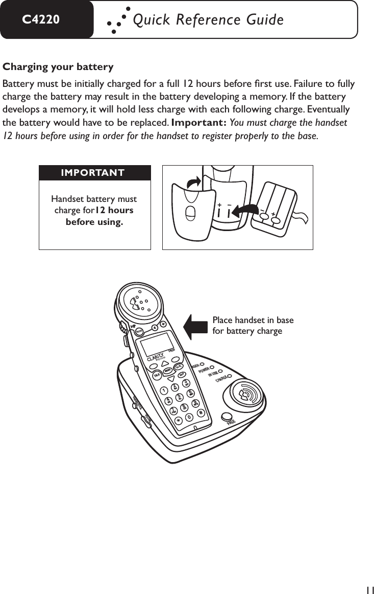 11C4220 Quick Reference GuideCharging your batteryBattery must be initially charged for a full 12 hours before ﬁrst use. Failure to fully charge the battery may result in the battery developing a memory. If the battery develops a memory, it will hold less charge with each following charge. Eventually the battery would have to be replaced. Important: You must charge the handset  12 hours before using in order for the handset to register properly to the base.Handset battery must charge for12 hours before using.IMPORTANTPlace handset in base for battery chargeHEADSETTONEINTERCOMPOWERIN USECHARGEPAGERINGER STYLEVOLUMEBOOSTMENUTALKCL/FLC4220ABC12GHI4JKL5MNO6PQRSWXYZTUV7809DEF3*#RD/P