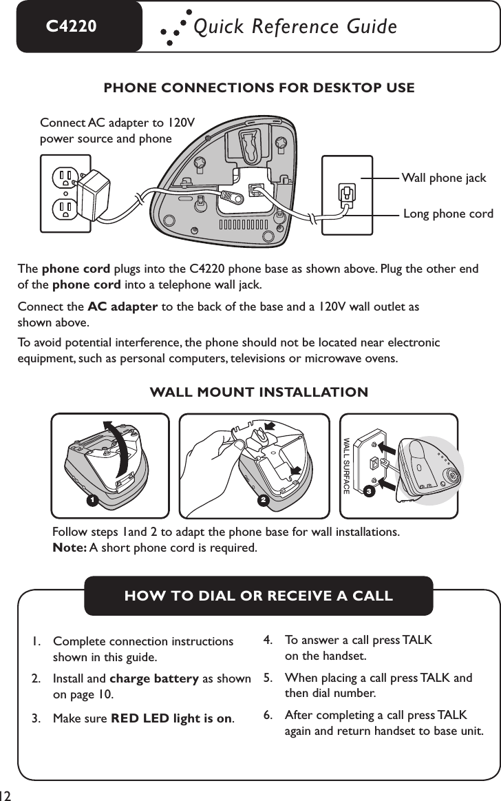 12C4220 Quick Reference GuideThe phone cord plugs into the C4220 phone base as shown above. Plug the other end of the phone cord into a telephone wall jack.Connect the AC adapter to the back of the base and a 120V wall outlet as  shown above.To avoid potential interference, the phone should not be located near electronic  equipment, such as personal computers, televisions or microwave ovens.PHONE CONNECTIONS FOR DESKTOP USEHOW TO DIAL OR RECEIVE A CALL1.   Complete connection instructions     shown in this guide.2.  Install and charge battery as shown    on page 10.3.   Make sure RED LED light is on.4.   To answer a call press TALK    on the handset.5.   When placing a call press TALK and    then dial number.6.   After completing a call press TALK    again and return handset to base unit.Wall phone jackLong phone cordConnect AC adapter to 120V power source and phone WALL MOUNT INSTALLATIONWALL SURFACEWALL SURFACE1243WALL SURFACEWALL SURFACE1243Follow steps 1and 2 to adapt the phone base for wall installations.  Note: A short phone cord is required.