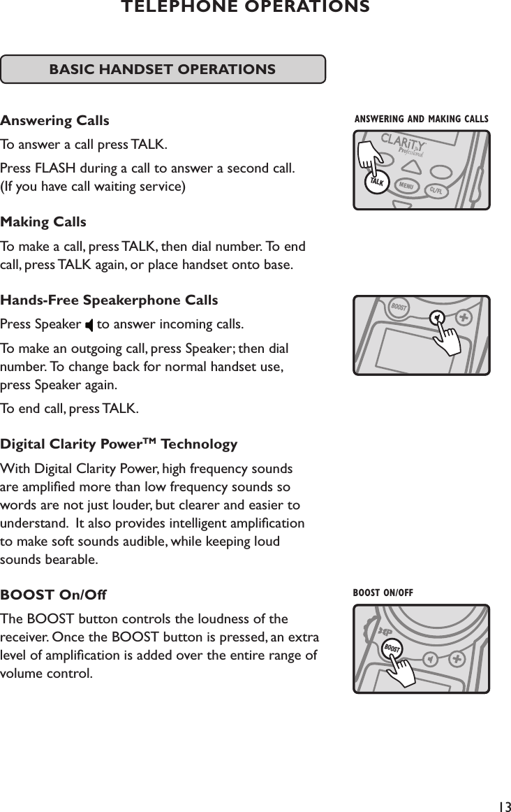 13TELEPHONE OPERATIONSBASIC HANDSET OPERATIONS Answering CallsTo answer a call press TALK.  Press FLASH during a call to answer a second call.  (If you have call waiting service)Making CallsTo make a call, press TALK, then dial number. To end  call, press TALK again, or place handset onto base.Hands-Free Speakerphone CallsPress Speaker   to answer incoming calls.  To make an outgoing call, press Speaker; then dial  number. To change back for normal handset use,  press Speaker again. To end call, press TALK.  Digital Clarity PowerTM TechnologyWith Digital Clarity Power, high frequency sounds  are ampliﬁed more than low frequency sounds so words are not just louder, but clearer and easier to understand.  It also provides intelligent ampliﬁcation  to make soft sounds audible, while keeping loud  sounds bearable.BOOST On/OffThe BOOST button controls the loudness of the  receiver. Once the BOOST button is pressed, an extra level of ampliﬁcation is added over the entire range of  volume control.  BOOSTBOOST ON/OFFBOOSTANSWERING AND MAKING CALLSTALKMENUCL/FL