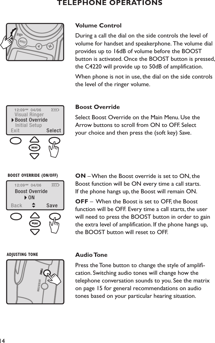 14Volume ControlDuring a call the dial on the side controls the level of volume for handset and speakerphone. The volume dial  provides up to 16dB of volume before the BOOST  button is activated. Once the BOOST button is pressed, the C4220 will provide up to 50dB of ampliﬁcation. When phone is not in use, the dial on the side controls the level of the ringer volume. Boost OverrideSelect Boost Override on the Main Menu. Use the  Arrow buttons to scroll from ON to OFF. Select  your choice and then press the (soft key) Save.   ON – When the Boost override is set to ON, the  Boost function will be ON every time a call starts.  If the phone hangs up, the Boost will remain ON.OFF –  When the Boost is set to OFF, the Boost  function will be OFF. Every time a call starts, the user  will need to press the BOOST button in order to gain the extra level of ampliﬁcation. If the phone hangs up,  the BOOST button will reset to OFF.  Audio TonePress the Tone button to change the style of ampliﬁ- cation. Switching audio tones will change how the telephone conversation sounds to you. See the matrix  on page 15 for general recommendations on audio  tones based on your particular hearing situation.TELEPHONE OPERATIONS12:09Visual RingerBoost OverrideExit  SelectInitial Setup04/06AMSELECT BOOST OVERRIDEMENUADJUSTING TONEINTERCOMTONEBOOSTVOLUME CONTROLMENUBoost OverrideBack  Sav eONBOOST OVERRIDE (ON/OFF)12:09 04/06AM