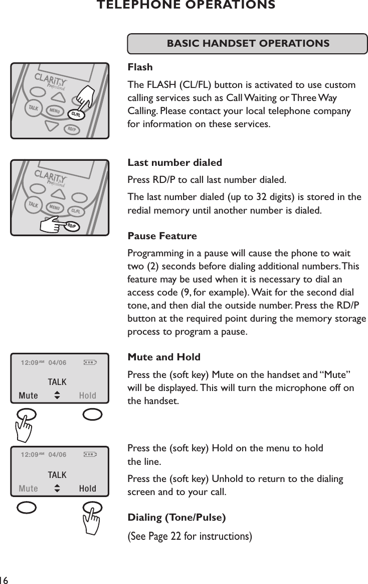 16Mute  HoldTALK12:09 04/06AMTALKMENUCL/FLRD/PBASIC HANDSET OPERATIONS FlashThe FLASH (CL/FL) button is activated to use custom calling services such as Call Waiting or Three Way  Calling. Please contact your local telephone company  for information on these services.  Last number dialedPress RD/P to call last number dialed.The last number dialed (up to 32 digits) is stored in the redial memory until another number is dialed.Pause FeatureProgramming in a pause will cause the phone to wait two (2) seconds before dialing additional numbers. This feature may be used when it is necessary to dial an access code (9, for example). Wait for the second dial tone, and then dial the outside number. Press the RD/P button at the required point during the memory storage process to program a pause.Mute and HoldPress the (soft key) Mute on the handset and “Mute”  will be displayed. This will turn the microphone off on the handset.  Press the (soft key) Hold on the menu to hold  the line.Press the (soft key) Unhold to return to the dialing screen and to your call.Dialing (Tone/Pulse)(See Page 22 for instructions)TALKMENURD/PCL/FLTELEPHONE OPERATIONSMute  HoldTALK12:09 04/06AM