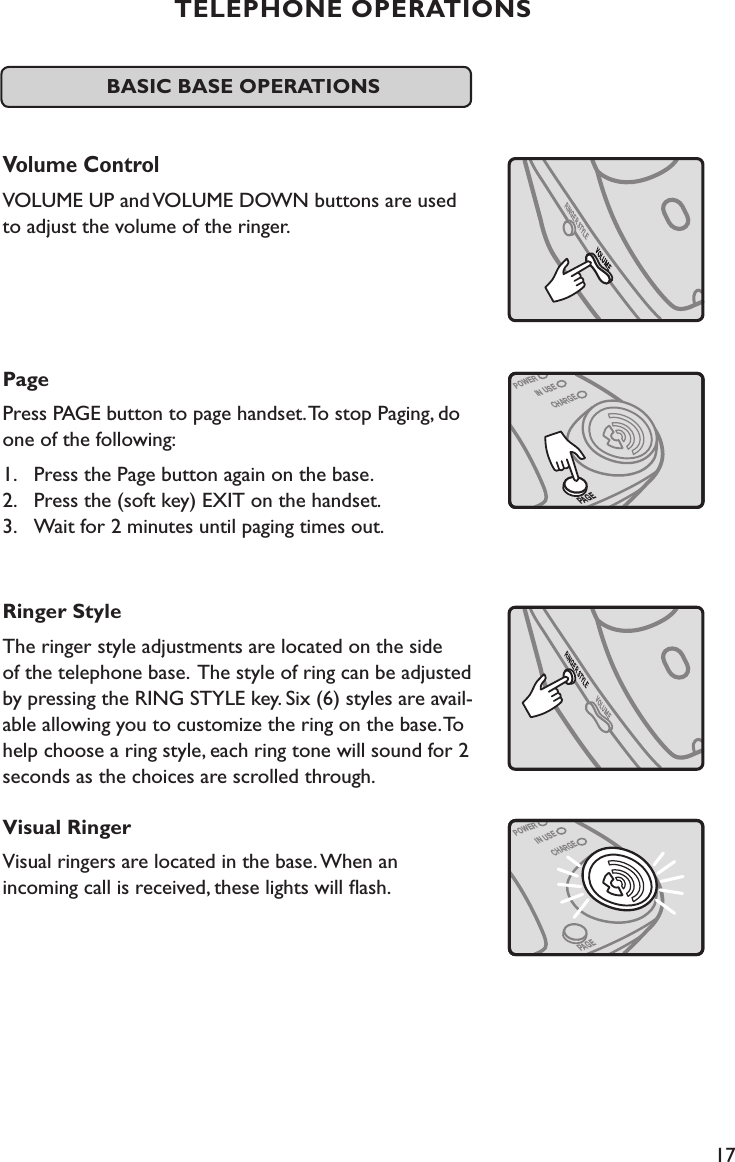 17PAGEPOWERIN USECHARGEBASIC BASE OPERATIONS Volume ControlVOLUME UP and VOLUME DOWN buttons are used  to adjust the volume of the ringer.PagePress PAGE button to page handset. To stop Paging, do one of the following:1.  Press the Page button again on the base.  2.  Press the (soft key) EXIT on the handset. 3.  Wait for 2 minutes until paging times out.Ringer StyleThe ringer style adjustments are located on the side  of the telephone base.  The style of ring can be adjusted by pressing the RING STYLE key. Six (6) styles are avail-able allowing you to customize the ring on the base. To help choose a ring style, each ring tone will sound for 2 seconds as the choices are scrolled through.Visual RingerVisual ringers are located in the base. When an  incoming call is received, these lights will ﬂash.                     TELEPHONE OPERATIONSPAGEPOWERIN USECHARGE