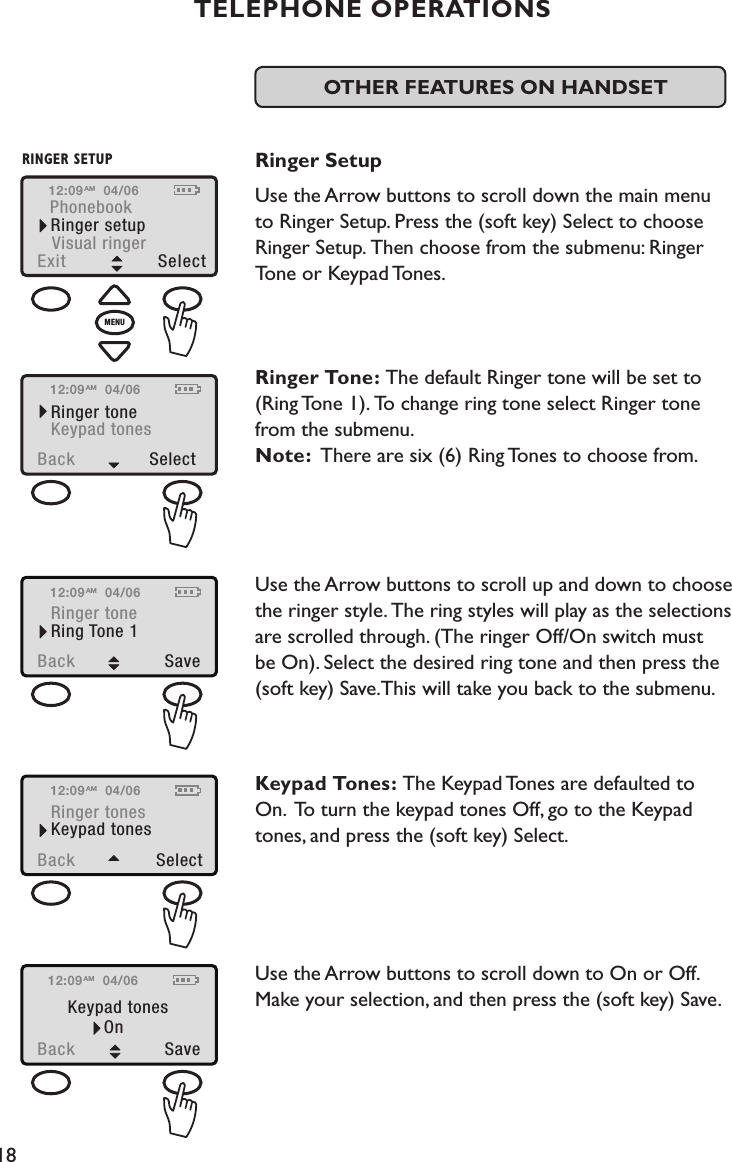 18PhonebookRinger setupExit  SelectVisual ringerRINGER SETUPMENU12:09 04/06AMOTHER FEATURES ON HANDSET  Ringer SetupUse the Arrow buttons to scroll down the main menu to Ringer Setup. Press the (soft key) Select to choose Ringer Setup. Then choose from the submenu: Ringer Tone or Keypad Tones.    Ringer Tone: The default Ringer tone will be set to (Ring Tone 1). To change ring tone select Ringer tone from the submenu. Note:  There are six (6) Ring Tones to choose from.  Use the Arrow buttons to scroll up and down to choose the ringer style. The ring styles will play as the selections are scrolled through. (The ringer Off/On switch must be On). Select the desired ring tone and then press the (soft key) Save.This will take you back to the submenu. Keypad Tones: The Keypad Tones are defaulted to  On.  To turn the keypad tones Off, go to the Keypad tones, and press the (soft key) Select.Use the Arrow buttons to scroll down to On or Off. Make your selection, and then press the (soft key) Save. TELEPHONE OPERATIONSBack  SelectRinger toneKeypad tones12:09 04/06AMBack  SaveRinger toneRing Tone 112:09 04/06AMBack  SelectRinger tonesKeypad tones12:09 04/06AMBack  SaveKeypad tonesOn12:09 04/06AM