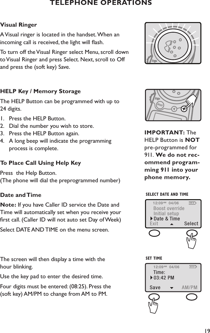 19TELEPHONE OPERATIONSVisual RingerA Visual ringer is located in the handset. When an  incoming call is received, the light will ﬂash.To turn off the Visual Ringer select Menu, scroll down  to Visual Ringer and press Select. Next, scroll to Off  and press the (soft key) Save.HELP Key / Memory StorageThe HELP Button can be programmed with up to  24 digits.1.   Press the HELP Button. 2.   Dial the number you wish to store. 3.   Press the HELP Button again. 4.   A long beep will indicate the programming    process is complete.To Place Call Using Help KeyPress  the Help Button. (The phone will dial the preprogrammed number)Date and TimeNote: If you have Caller ID service the Date and  Time will automatically set when you receive your  ﬁrst call. (Caller ID will not auto set Day of Week) Select DATE AND TIME on the menu screen.  The screen will then display a time with the  hour blinking.  Use the key pad to enter the desired time.Four digits must be entered: (08:25). Press the  (soft key) AM/PM to change from AM to PM.  HANDSET VISUAL RINGERHELP KEY/MEMORY STORAGEBOOSTIMPORTANT: The HELP Button is NOT pre-programmed for 911. We do not rec-ommend program-ming 911 into your phone memory.Boost overrideInitial setupExit  SelectDate &amp; TimeSELECT DATE AND TIME12:09 04/06AMTime:Save  AM/PM03:42 PMSET TIME12:09 04/06AM