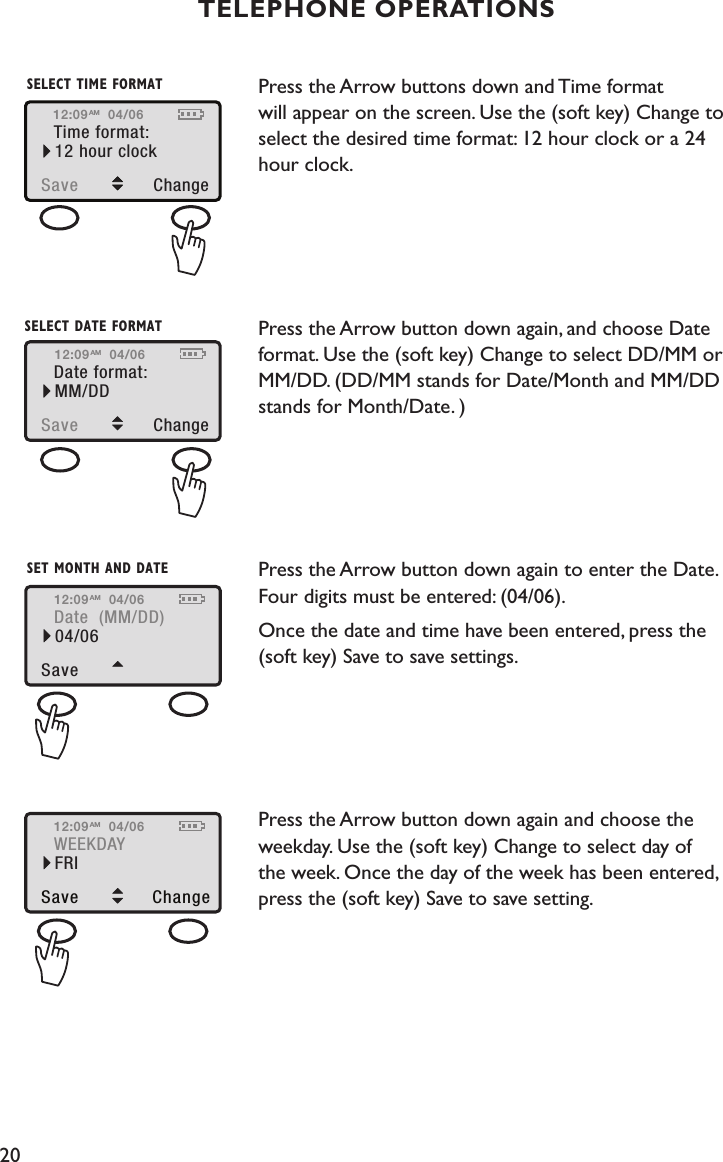 20Press the Arrow buttons down and Time format  will appear on the screen. Use the (soft key) Change to select the desired time format: 12 hour clock or a 24 hour clock. Press the Arrow button down again, and choose Date format. Use the (soft key) Change to select DD/MM or MM/DD. (DD/MM stands for Date/Month and MM/DD stands for Month/Date. ) Press the Arrow button down again to enter the Date. Four digits must be entered: (04/06).Once the date and time have been entered, press the (soft key) Save to save settings. Press the Arrow button down again and choose the weekday. Use the (soft key) Change to select day of  the week. Once the day of the week has been entered, press the (soft key) Save to save setting. TELEPHONE OPERATIONSTime format:Save  Change12 hour clockSELECT TIME FORMAT12:09 04/06AMDate format:Save  ChangeMM/DDSELECT DATE FORMAT12:09 04/06AMDate  (MM/DD)Save 04/06SET MONTH AND DATE12:09 04/06AMWEEKDAYSave ChangeFRI12:09 04/06AM