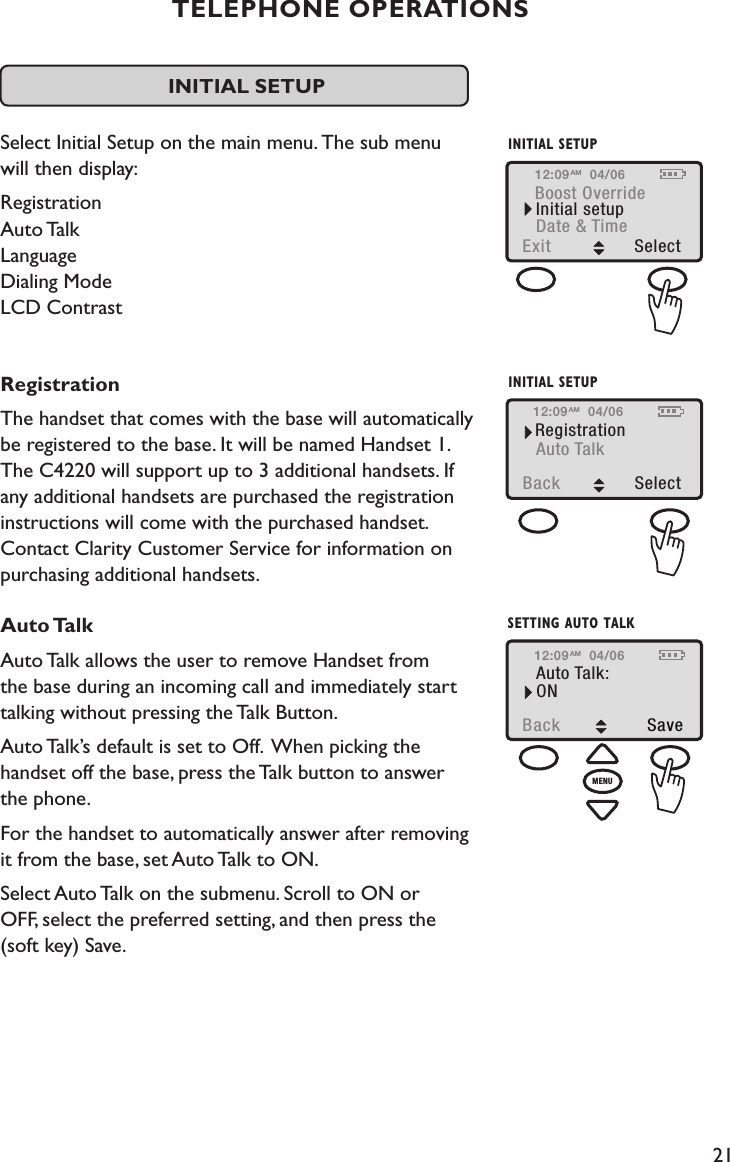 21TELEPHONE OPERATIONSINITIAL SETUP Select Initial Setup on the main menu. The sub menu  will then display:  Registration Auto Talk Language Dialing Mode LCD Contrast RegistrationThe handset that comes with the base will automatically be registered to the base. It will be named Handset 1.  The C4220 will support up to 3 additional handsets. If  any additional handsets are purchased the registration  instructions will come with the purchased handset. Contact Clarity Customer Service for information on purchasing additional handsets.Auto TalkAuto Talk allows the user to remove Handset from  the base during an incoming call and immediately start talking without pressing the Talk Button. Auto Talk’s default is set to Off.  When picking the  handset off the base, press the Talk button to answer  the phone.For the handset to automatically answer after removing  it from the base, set Auto Talk to ON.Select Auto Talk on the submenu. Scroll to ON or  OFF, select the preferred setting, and then press the  (soft key) Save.Boost OverrideExit  SelectInitial setupDate &amp; TimeINITIAL SETUP12:09 04/06AMRegistrationBack  SelectAuto TalkINITIAL SETUP12:09 04/06AM12:09Back  SaveAuto Talk:ON04/06AMSETTING AUTO TALKMENU