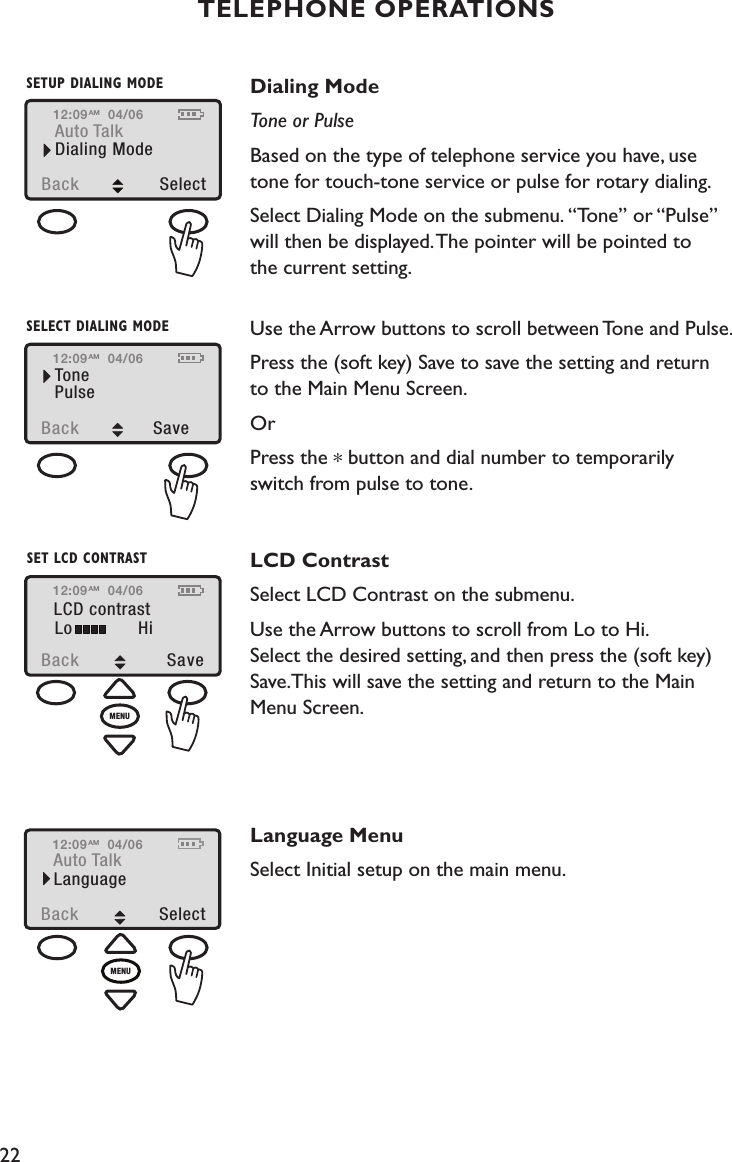 22TELEPHONE OPERATIONSDialing ModeTone or PulseBased on the type of telephone service you have, use  tone for touch-tone service or pulse for rotary dialing. Select Dialing Mode on the submenu. “Tone” or “Pulse” will then be displayed. The pointer will be pointed to  the current setting.   Use the Arrow buttons to scroll between Tone and Pulse.Press the (soft key) Save to save the setting and return to the Main Menu Screen.Or Press the * button and dial number to temporarily  switch from pulse to tone. LCD ContrastSelect LCD Contrast on the submenu. Use the Arrow buttons to scroll from Lo to Hi.  Select the desired setting, and then press the (soft key) Save.This will save the setting and return to the Main Menu Screen. Language MenuSelect Initial setup on the main menu.12:09Back  SelectAuto TalkDialing Mode04/06AMSETUP DIALING MODE12:09Back  SaveTonePulse04/06AMSELECT DIALING MODE12:09LCD contrastBack  SaveLo Hi04/06AMSET LCD CONTRASTMENU12:09Auto TalkBack SelectLanguage04/06AMMENU