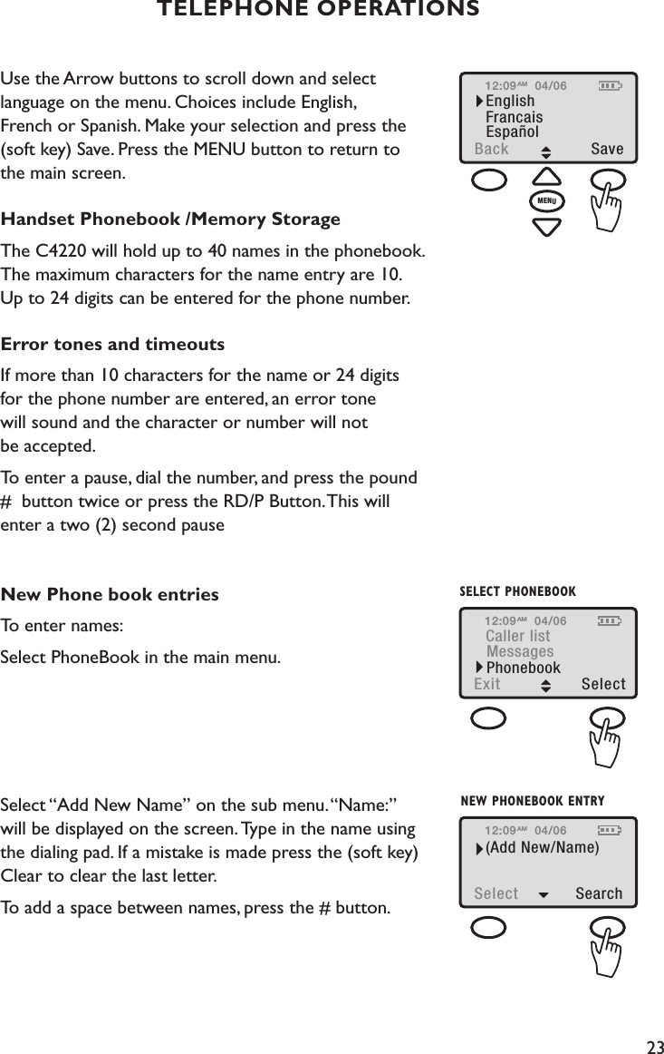 23Use the Arrow buttons to scroll down and select  language on the menu. Choices include English,  French or Spanish. Make your selection and press the (soft key) Save. Press the MENU button to return to  the main screen.Handset Phonebook /Memory StorageThe C4220 will hold up to 40 names in the phonebook.  The maximum characters for the name entry are 10.  Up to 24 digits can be entered for the phone number.   Error tones and timeoutsIf more than 10 characters for the name or 24 digits  for the phone number are entered, an error tone  will sound and the character or number will not  be accepted. To enter a pause, dial the number, and press the pound  #  button twice or press the RD/P Button. This will  enter a two (2) second pause New Phone book entriesTo enter names:Select PhoneBook in the main menu.                              Select “Add New Name” on the sub menu. “Name:”  will be displayed on the screen. Type in the name using the dialing pad. If a mistake is made press the (soft key) Clear to clear the last letter. To add a space between names, press the # button.TELEPHONE OPERATIONS12:09EnglishBack SaveFrancaisEspañol04/06AMMENUNEW PHONEBOOK ENTRY12:09(Add New/Name)Select  Search04/06AM12:09Caller listExit  Select MessagesPhonebook04/06AMSELECT PHONEBOOK