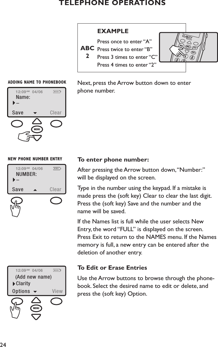 24TELEPHONE OPERATIONS       EXAMPLE       Press once to enter “A”         Press twice to enter “B”         Press 3 times to enter “C”         Press 4 times to enter “2”                          Next, press the Arrow button down to enter  phone number.   To enter phone number:After pressing the Arrow button down, “Number:” will be displayed on the screen.  Type in the number using the keypad. If a mistake is  made press the (soft key) Clear to clear the last digit. Press the (soft key) Save and the number and the  name will be saved.If the Names list is full while the user selects New  Entry, the word “FULL” is displayed on the screen.  Press Exit to return to the NAMES menu. If the Names memory is full, a new entry can be entered after the  deletion of another entry.To Edit or Erase EntriesUse the Arrow buttons to browse through the phone-book. Select the desired name to edit or delete, and  press the (soft key) Option.   12:09Name:Save  Clear–04/06AMADDING NAME TO PHONEBOOKMENUABC 2TALKMENUCL/FLRD/PABCGHIDEF1245312:09NUMBER:Save  Clear–04/06AMNEW PHONE NUMBER ENTRY12:09(Add new name)Options  View04/06AMClarityMENU