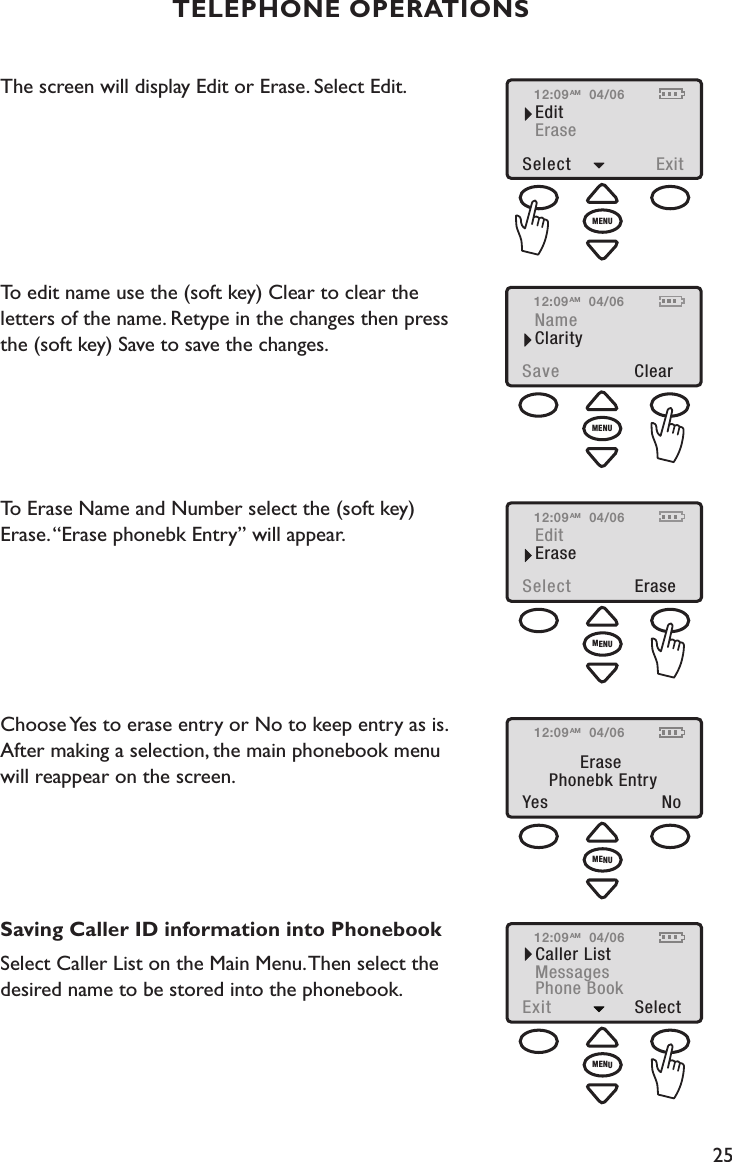 25TELEPHONE OPERATIONSThe screen will display Edit or Erase. Select Edit.To edit name use the (soft key) Clear to clear the  letters of the name. Retype in the changes then press  the (soft key) Save to save the changes. To Erase Name and Number select the (soft key)  Erase. “Erase phonebk Entry” will appear.    Choose Yes to erase entry or No to keep entry as is.  After making a selection, the main phonebook menu  will reappear on the screen. Saving Caller ID information into PhonebookSelect Caller List on the Main Menu. Then select the desired name to be stored into the phonebook.  12:09NameSave  ClearClarity04/06AMMENU12:09EditSelect  EraseErase04/06AMMENU12:09Yes  NoErasePhonebk Entry04/06AMMENU12:09EditSelect  ExitErase04/06AMMENU12:09Caller ListExit  SelectMessagesPhone Book04/06AMMENU