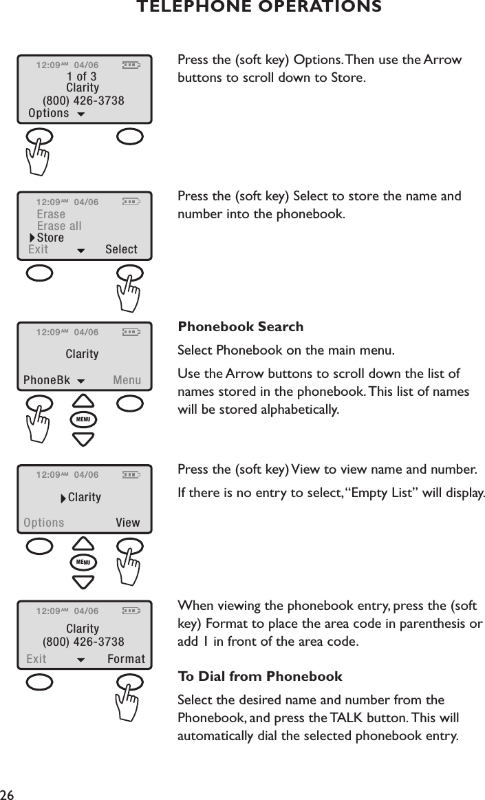 26TELEPHONE OPERATIONSPress the (soft key) Options. Then use the Arrow  buttons to scroll down to Store. Press the (soft key) Select to store the name and number into the phonebook. Phonebook SearchSelect Phonebook on the main menu.Use the Arrow buttons to scroll down the list of  names stored in the phonebook. This list of names  will be stored alphabetically.  Press the (soft key) View to view name and number.If there is no entry to select, “Empty List” will display. When viewing the phonebook entry, press the (soft  key) Format to place the area code in parenthesis or  add 1 in front of the area code.To Dial from PhonebookSelect the desired name and number from the  Phonebook, and press the TALK button. This will  automatically dial the selected phonebook entry.12:09Options  ViewClarity04/06AMMENU12:09PhoneBk  MenuClarity04/06AMMENU12:091 of 3Options Clarity(800) 426-373804/06AM12:09StoreExit  SelectEraseErase all04/06AM12:09Exit  FormatClarity(800) 426-373804/06AM