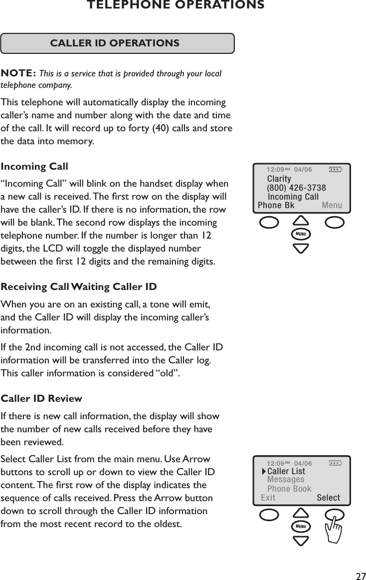 27TELEPHONE OPERATIONS  CALLER ID OPERATIONS  NOTE: This is a service that is provided through your local telephone company.This telephone will automatically display the incoming caller’s name and number along with the date and time of the call. It will record up to forty (40) calls and store the data into memory.  Incoming Call“Incoming Call” will blink on the handset display when  a new call is received. The ﬁrst row on the display will have the caller’s ID. If there is no information, the row will be blank. The second row displays the incoming telephone number. If the number is longer than 12  digits, the LCD will toggle the displayed number  between the ﬁrst 12 digits and the remaining digits.Receiving Call Waiting Caller IDWhen you are on an existing call, a tone will emit,  and the Caller ID will display the incoming caller’s information.  If the 2nd incoming call is not accessed, the Caller ID information will be transferred into the Caller log.  This caller information is considered “old”.Caller ID ReviewIf there is new call information, the display will show  the number of new calls received before they have  been reviewed.Select Caller List from the main menu. Use Arrow  buttons to scroll up or down to view the Caller ID  content. The ﬁrst row of the display indicates the sequence of calls received. Press the Arrow button  down to scroll through the Caller ID information  from the most recent record to the oldest. Incoming CallPhone Bk  MenuClarity(800) 426-373812:09 04/06AMMENU12:09Caller ListExit  SelectMessagesPhone Book04/06AMMENU