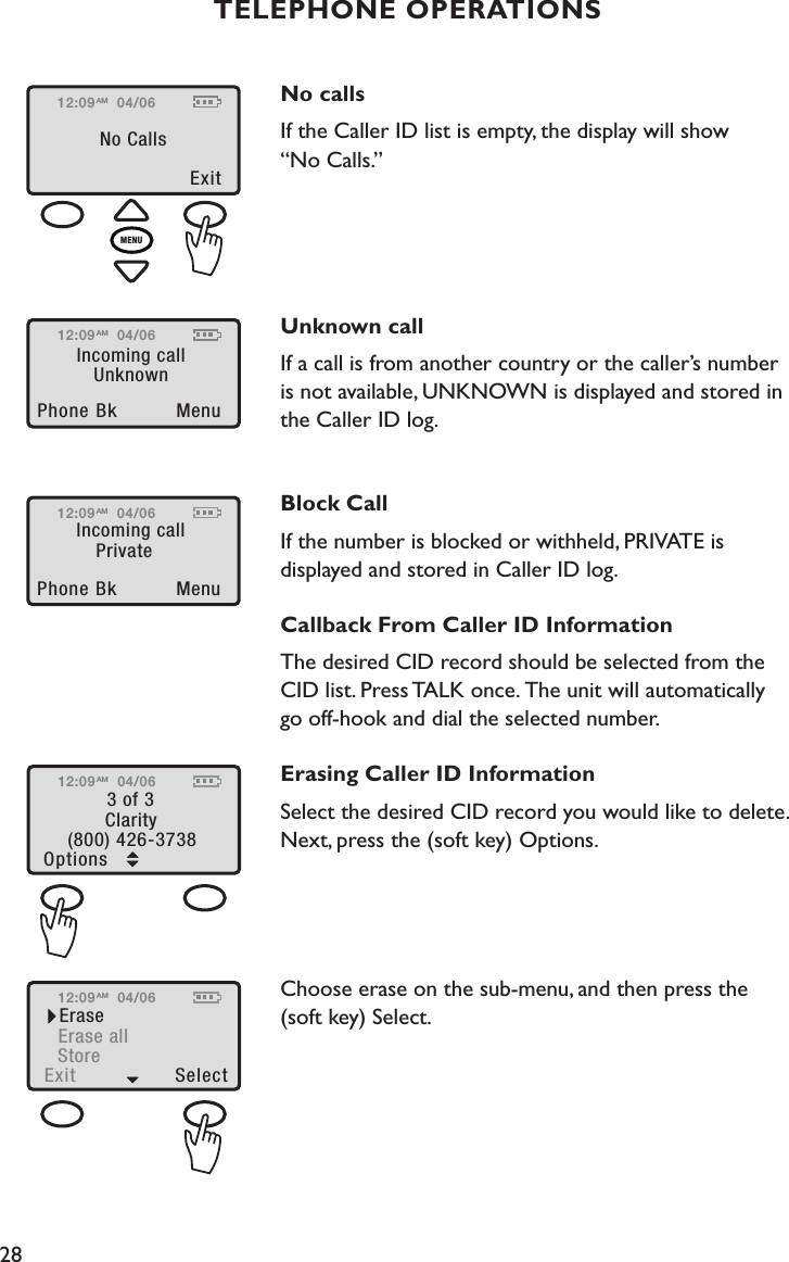 28TELEPHONE OPERATIONSNo calls If the Caller ID list is empty, the display will show  “No Calls.”Unknown callIf a call is from another country or the caller’s number  is not available, UNKNOWN is displayed and stored in the Caller ID log. Block CallIf the number is blocked or withheld, PRIVATE is displayed and stored in Caller ID log.Callback From Caller ID InformationThe desired CID record should be selected from the CID list. Press TALK once. The unit will automatically  go off-hook and dial the selected number.Erasing Caller ID InformationSelect the desired CID record you would like to delete. Next, press the (soft key) Options. Choose erase on the sub-menu, and then press the  (soft key) Select. 12:09Exit No Calls04/06AMMENU12:09Incoming callPhone Bk  MenuUnknown04/06AM12:09Incoming callPhone Bk  MenuPrivate04/06AM12:09Options (800) 426-37383 of 3Clarity04/06AM12:09Exit  Select StoreEraseErase all04/06AM