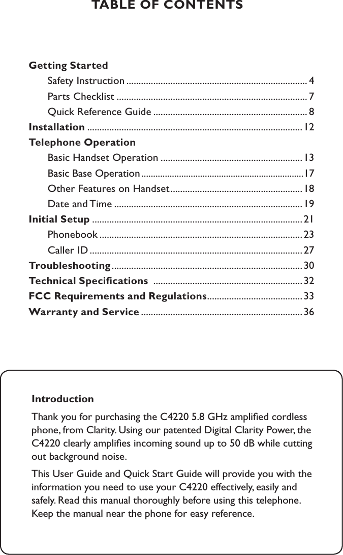 TABLE OF CONTENTSGetting Started  Safety Instruction .......................................................................... 4  Parts Checklist .............................................................................. 7  Quick Reference Guide ............................................................... 8Installation ........................................................................................12Telephone Operation  Basic Handset Operation ..........................................................13         Basic Base Operation .....................................................................17  Other Features on Handset ......................................................18   Date and Time .............................................................................19 Initial Setup ......................................................................................21        Phonebook ...................................................................................23  Caller ID .......................................................................................27 Troubleshooting ..............................................................................30Technical Speciﬁcations  .............................................................32FCC Requirements and Regulations .......................................33Warranty and Service ..................................................................36IntroductionThank you for purchasing the C4220 5.8 GHz ampliﬁed cordless phone, from Clarity. Using our patented Digital Clarity Power, the C4220 clearly ampliﬁes incoming sound up to 50 dB while cutting out background noise.  This User Guide and Quick Start Guide will provide you with the information you need to use your C4220 effectively, easily and safely. Read this manual thoroughly before using this telephone.  Keep the manual near the phone for easy reference.