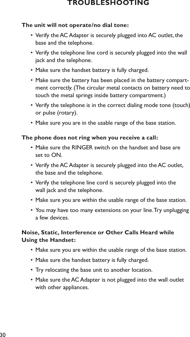 30The unit will not operate/no dial tone: •  Verify the AC Adapter is securely plugged into AC outlet, the      base and the telephone.  •  Verify the telephone line cord is securely plugged into the wall        jack and the telephone.  •  Make sure the handset battery is fully charged.  •  Make sure the battery has been placed in the battery compart-       ment correctly. (The circular metal contacts on battery need to        touch the metal springs inside battery compartment.)  •  Verify the telephone is in the correct dialing mode tone (touch)        or pulse (rotary).  •  Make sure you are in the usable range of the base station.The phone does not ring when you receive a call:  •  Make sure the RINGER switch on the handset and base are      set to ON.  •  Verify the AC Adapter is securely plugged into the AC outlet,      the base and the telephone.  •  Verify the telephone line cord is securely plugged into the      wall jack and the telephone.  •  Make sure you are within the usable range of the base station.  •  You may have too many extensions on your line. Try unplugging      a few devices.Noise, Static, Interference or Other Calls Heard while  Using the Handset:   •  Make sure you are within the usable range of the base station.  •  Make sure the handset battery is fully charged.  •  Try relocating the base unit to another location.  •  Make sure the AC Adapter is not plugged into the wall outlet        with other appliances.TROUBLESHOOTING