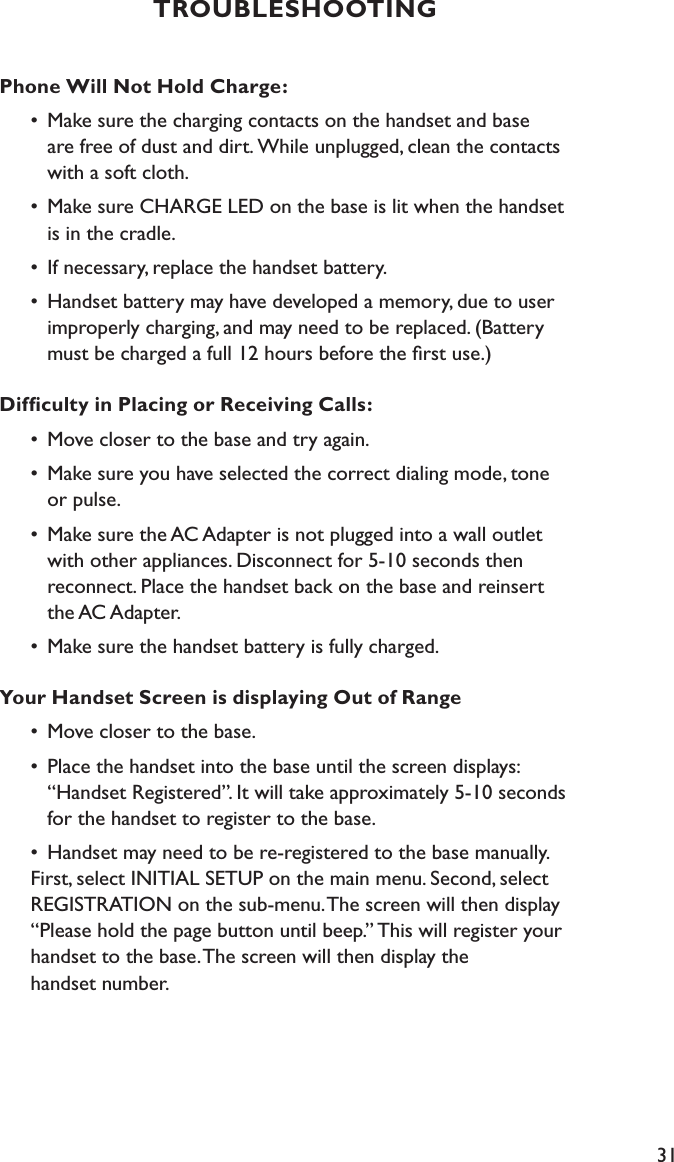 31Phone Will Not Hold Charge:  •  Make sure the charging contacts on the handset and base      are free of dust and dirt. While unplugged, clean the contacts        with a soft cloth.  •  Make sure CHARGE LED on the base is lit when the handset      is in the cradle.  •  If necessary, replace the handset battery.  •  Handset battery may have developed a memory, due to user        improperly charging, and may need to be replaced. (Battery        must be charged a full 12 hours before the ﬁrst use.)Difﬁculty in Placing or Receiving Calls:  •  Move closer to the base and try again.  •  Make sure you have selected the correct dialing mode, tone      or pulse.  •  Make sure the AC Adapter is not plugged into a wall outlet      with other appliances. Disconnect for 5-10 seconds then      reconnect. Place the handset back on the base and reinsert      the AC Adapter.  •  Make sure the handset battery is fully charged.Your Handset Screen is displaying Out of Range  •  Move closer to the base.  •  Place the handset into the base until the screen displays:      “Handset Registered”. It will take approximately 5-10 seconds        for the handset to register to the base.  •  Handset may need to be re-registered to the base manually.      First, select INITIAL SETUP on the main menu. Second, select      REGISTRATION on the sub-menu. The screen will then display      “Please hold the page button until beep.” This will register your      handset to the base. The screen will then display the    handset number.TROUBLESHOOTING