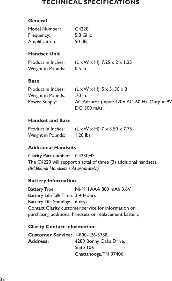 32TECHNICAL SPECIFICATIONSGeneralModel Number:   C4220 Frequency:   5.8 GHz Ampliﬁcation:   50 dB Handset Unit Product in Inches:   (L x W x H): 7.25 x 2 x 1.25  Weight in Pounds:   0.5 lb.BaseProduct in Inches:   (L x W x H): 5 x 5 .50 x 3 Weight in Pounds:   .70 lb. Power Supply:   AC Adaptor (Input: 120V AC, 60 Hz; Output: 9V             DC, 500 mA)Handset and BaseProduct in Inches:   (L x W x H): 7 x 5.50 x 7.75 Weight in Pounds:   1.20 lbs.Additional HandsetsClarity Part number:   C4230HS The C4220 will support a total of three (3) additional handsets. (Additional Handsets sold separately.)Battery InformationBattery Type:   Ni-MH AAA 800 mAh 3.6V Battery Life Talk Time:  3-4 Hours Battery Life Standby:   6 days Contact Clarity customer service for information on  purchasing additional handsets or replacement battery. Clarity Contact information: Customer Service:  1-800-426-3738 Address:   4289 Bonny Oaks Drive,            Suite 106            Chattanooga, TN 37406 