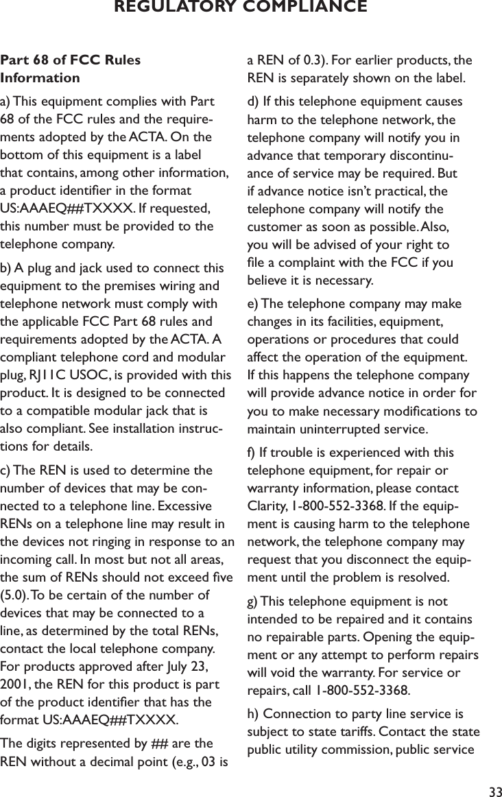 33REGULATORY COMPLIANCEPart 68 of FCC Rules  Informationa) This equipment complies with Part  68 of the FCC rules and the require-ments adopted by the ACTA. On the bottom of this equipment is a label  that contains, among other information,  a product identiﬁer in the format  US:AAAEQ##TXXXX. If requested,  this number must be provided to the telephone company.b) A plug and jack used to connect this equipment to the premises wiring and telephone network must comply with  the applicable FCC Part 68 rules and requirements adopted by the ACTA. A compliant telephone cord and modular plug, RJ11C USOC, is provided with this product. It is designed to be connected  to a compatible modular jack that is  also compliant. See installation instruc-tions for details.c) The REN is used to determine the number of devices that may be con-nected to a telephone line. Excessive RENs on a telephone line may result in the devices not ringing in response to an incoming call. In most but not all areas, the sum of RENs should not exceed ﬁve (5.0). To be certain of the number of devices that may be connected to a  line, as determined by the total RENs, contact the local telephone company.  For products approved after July 23,  2001, the REN for this product is part  of the product identiﬁer that has the format US:AAAEQ##TXXXX. The digits represented by ## are the REN without a decimal point (e.g., 03 is a REN of 0.3). For earlier products, the REN is separately shown on the label.d) If this telephone equipment causes harm to the telephone network, the telephone company will notify you in  advance that temporary discontinu- ance of service may be required. But  if advance notice isn’t practical, the   telephone company will notify the customer as soon as possible. Also,  you will be advised of your right to  ﬁle a complaint with the FCC if you believe it is necessary.e) The telephone company may make changes in its facilities, equipment, operations or procedures that could affect the operation of the equipment. If this happens the telephone company will provide advance notice in order for you to make necessary modiﬁcations to maintain uninterrupted service.f) If trouble is experienced with this telephone equipment, for repair or  warranty information, please contact Clarity, 1-800-552-3368. If the equip-ment is causing harm to the telephone network, the telephone company may request that you disconnect the equip-ment until the problem is resolved.g) This telephone equipment is not  intended to be repaired and it contains no repairable parts. Opening the equip-ment or any attempt to perform repairs will void the warranty. For service or repairs, call 1-800-552-3368.h) Connection to party line service is subject to state tariffs. Contact the state public utility commission, public service 