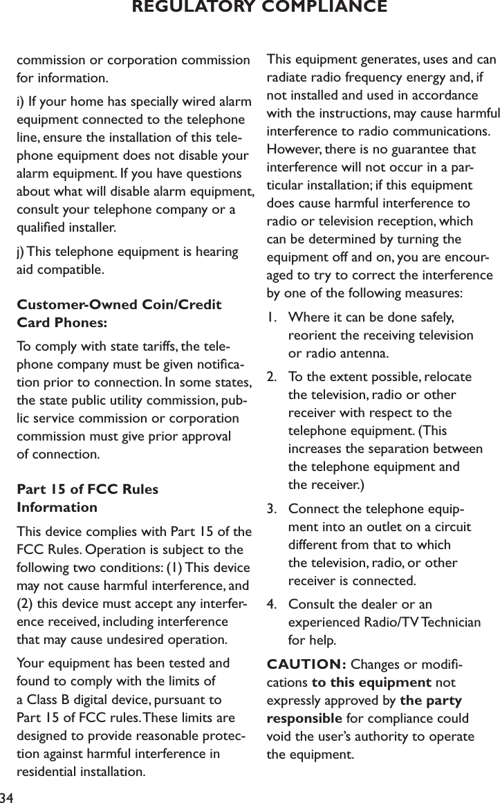 34commission or corporation commission for information.i) If your home has specially wired alarm equipment connected to the telephone line, ensure the installation of this tele-phone equipment does not disable your alarm equipment. If you have questions about what will disable alarm equipment, consult your telephone company or a qualiﬁed installer.j) This telephone equipment is hearing aid compatible.Customer-Owned Coin/Credit Card Phones:To comply with state tariffs, the tele-phone company must be given notiﬁca-tion prior to connection. In some states, the state public utility commission, pub-lic service commission or corporation commission must give prior approval  of connection.Part 15 of FCC Rules  InformationThis device complies with Part 15 of the FCC Rules. Operation is subject to the following two conditions: (1) This device may not cause harmful interference, and (2) this device must accept any interfer-ence received, including interference that may cause undesired operation.Your equipment has been tested and found to comply with the limits of a Class B digital device, pursuant to Part 15 of FCC rules. These limits are designed to provide reasonable protec-tion against harmful interference in residential installation.This equipment generates, uses and can radiate radio frequency energy and, if not installed and used in accordance with the instructions, may cause harmful interference to radio communications. However, there is no guarantee that  interference will not occur in a par- ticular installation; if this equipment  does cause harmful interference to  radio or television reception, which  can be determined by turning the  equipment off and on, you are encour-aged to try to correct the interference by one of the following measures:1.  Where it can be done safely,      reorient the receiving television    or radio antenna.2.  To the extent possible, relocate    the television, radio or other      receiver with respect to the    telephone equipment. (This    increases the separation between    the telephone equipment and    the receiver.)3.  Connect the telephone equip-     ment into an outlet on a circuit    different from that to which    the television, radio, or other    receiver is connected.4.  Consult the dealer or an    experienced Radio/TV Technician    for help.   CAUTION: Changes or modiﬁ- cations to this equipment not expressly approved by the party responsible for compliance could  void the user’s authority to operate  the equipment.REGULATORY COMPLIANCE