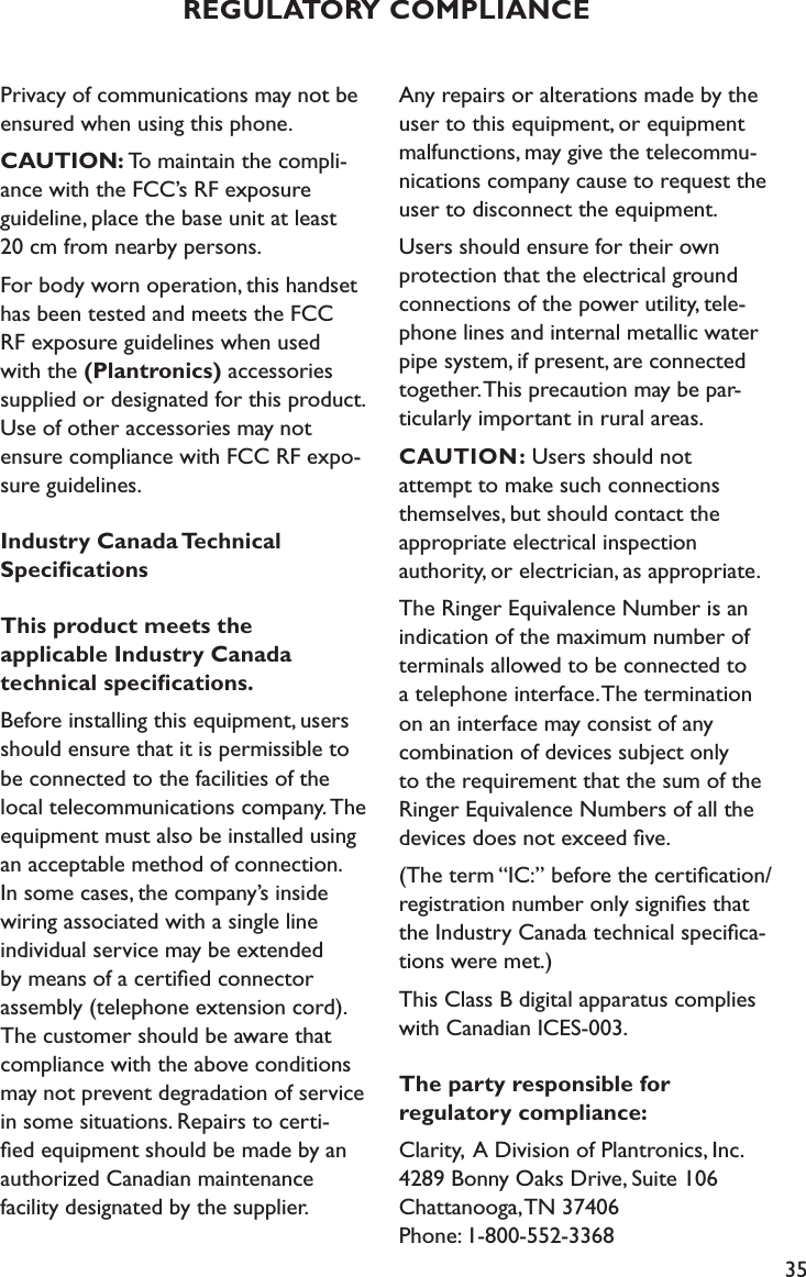 35Privacy of communications may not be ensured when using this phone.CAUTION: To maintain the compli-ance with the FCC’s RF exposure guideline, place the base unit at least  20 cm from nearby persons.For body worn operation, this handset has been tested and meets the FCC  RF exposure guidelines when used  with the (Plantronics) accessories  supplied or designated for this product. Use of other accessories may not  ensure compliance with FCC RF expo-sure guidelines.Industry Canada Technical  SpeciﬁcationsThis product meets the  applicable Industry Canada  technical speciﬁcations.Before installing this equipment, users should ensure that it is permissible to be connected to the facilities of the local telecommunications company. The equipment must also be installed using an acceptable method of connection.  In some cases, the company’s inside wiring associated with a single line individual service may be extended  by means of a certiﬁed connector  assembly (telephone extension cord). The customer should be aware that compliance with the above conditions may not prevent degradation of service in some situations. Repairs to certi-ﬁed equipment should be made by an authorized Canadian maintenance  facility designated by the supplier. Any repairs or alterations made by the user to this equipment, or equipment malfunctions, may give the telecommu-nications company cause to request the user to disconnect the equipment.Users should ensure for their own protection that the electrical ground connections of the power utility, tele-phone lines and internal metallic water pipe system, if present, are connected together. This precaution may be par-ticularly important in rural areas.CAUTION: Users should not  attempt to make such connections themselves, but should contact the  appropriate electrical inspection  authority, or electrician, as appropriate.The Ringer Equivalence Number is an indication of the maximum number of terminals allowed to be connected to  a telephone interface. The termination on an interface may consist of any combination of devices subject only  to the requirement that the sum of the Ringer Equivalence Numbers of all the devices does not exceed ﬁve.(The term “IC:” before the certiﬁcation/registration number only signiﬁes that the Industry Canada technical speciﬁca-tions were met.)This Class B digital apparatus complies with Canadian ICES-003.The party responsible for  regulatory compliance:Clarity,  A Division of Plantronics, Inc. 4289 Bonny Oaks Drive, Suite 106   Chattanooga, TN 37406 Phone: 1-800-552-3368REGULATORY COMPLIANCE