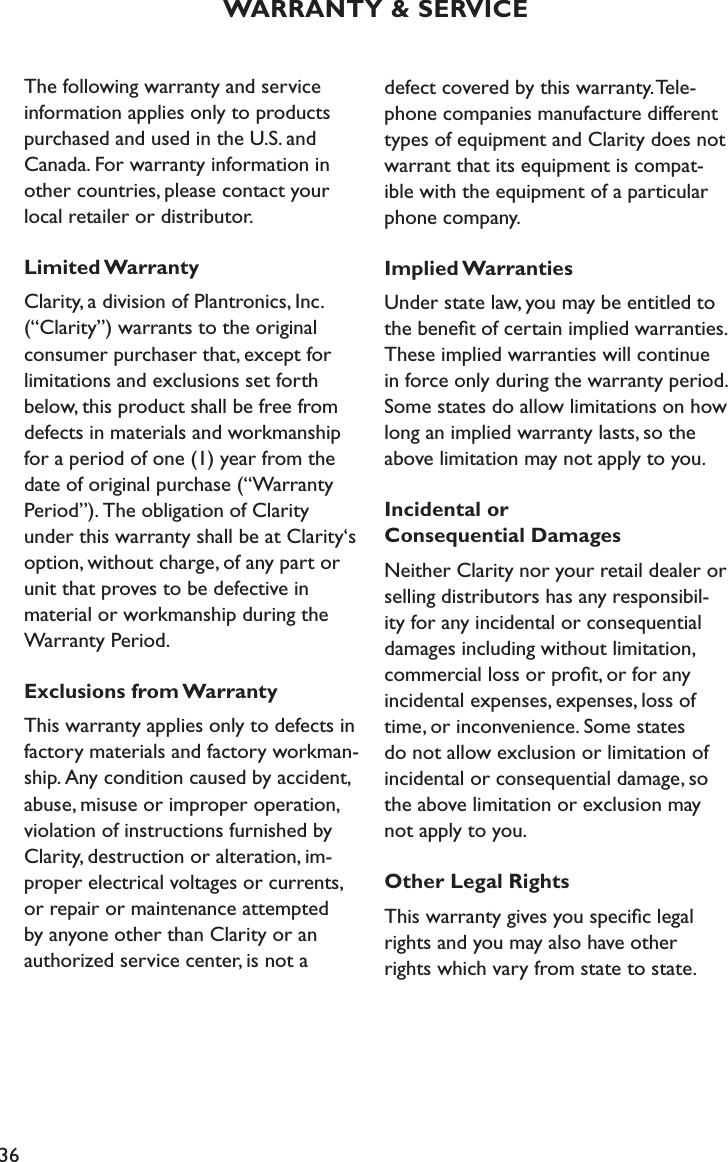 36WARRANTY &amp; SERVICEThe following warranty and service information applies only to products purchased and used in the U.S. and Canada. For warranty information in other countries, please contact your  local retailer or distributor.Limited WarrantyClarity, a division of Plantronics, Inc. (“Clarity”) warrants to the original consumer purchaser that, except for  limitations and exclusions set forth below, this product shall be free from defects in materials and workmanship  for a period of one (1) year from the date of original purchase (“Warranty Period”). The obligation of Clarity  under this warranty shall be at Clarity‘s option, without charge, of any part or unit that proves to be defective in  material or workmanship during the Warranty Period.Exclusions from WarrantyThis warranty applies only to defects in factory materials and factory workman-ship. Any condition caused by accident, abuse, misuse or improper operation, violation of instructions furnished by Clarity, destruction or alteration, im-proper electrical voltages or currents,  or repair or maintenance attempted  by anyone other than Clarity or an authorized service center, is not a  defect covered by this warranty. Tele-phone companies manufacture different types of equipment and Clarity does not warrant that its equipment is compat-ible with the equipment of a particular phone company.Implied WarrantiesUnder state law, you may be entitled to the beneﬁt of certain implied warranties. These implied warranties will continue in force only during the warranty period. Some states do allow limitations on how long an implied warranty lasts, so the above limitation may not apply to you.Incidental or  Consequential DamagesNeither Clarity nor your retail dealer or selling distributors has any responsibil-ity for any incidental or consequential damages including without limitation, commercial loss or proﬁt, or for any incidental expenses, expenses, loss of time, or inconvenience. Some states do not allow exclusion or limitation of incidental or consequential damage, so the above limitation or exclusion may not apply to you.Other Legal RightsThis warranty gives you speciﬁc legal rights and you may also have other rights which vary from state to state.