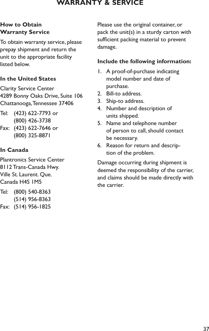 37How to Obtain  Warranty ServiceTo obtain warranty service, please prepay shipment and return the  unit to the appropriate facility  listed below. In the United StatesClarity Service Center 4289 Bonny Oaks Drive, Suite 106 Chattanooga, Tennessee 37406Tel:   (423) 622-7793 or      (800) 426-3738 Fax:   (423) 622-7646 or      (800) 325-8871In CanadaPlantronics Service Center 8112 Trans-Canada Hwy. Ville St. Laurent. Que. Canada H4S 1M5Tel:   (800) 540-8363     (514) 956-8363 Fax:   (514) 956-1825Please use the original container, or pack the unit(s) in a sturdy carton with sufﬁcient packing material to prevent damage. Include the following information:1.  A proof-of-purchase indicating     model number and date of    purchase. 2.  Bill-to address. 3.  Ship-to address. 4.  Number and description of    units shipped. 5.  Name and telephone number    of person to call, should contact    be necessary. 6.  Reason for return and descrip-    tion of the problem.Damage occurring during shipment is deemed the responsibility of the carrier, and claims should be made directly with the carrier.WARRANTY &amp; SERVICE