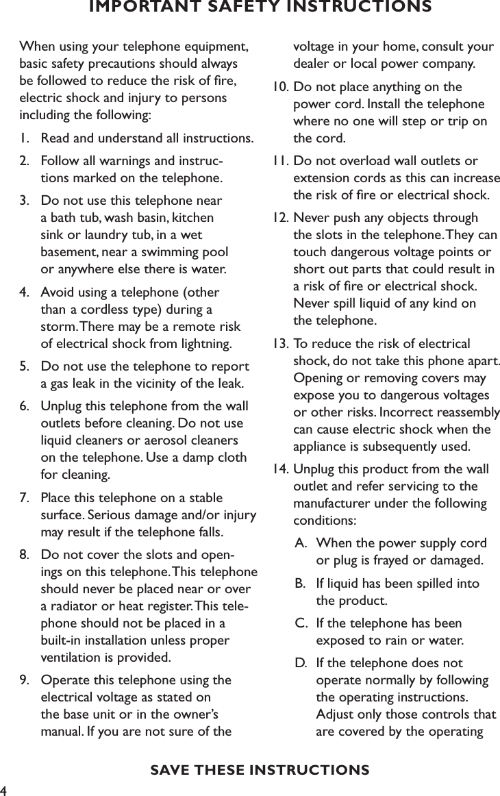 4SAVE THESE INSTRUCTIONSIMPORTANT SAFETY INSTRUCTIONSWhen using your telephone equipment, basic safety precautions should always be followed to reduce the risk of ﬁre, electric shock and injury to persons including the following:1.  Read and understand all instructions.2.  Follow all warnings and instruc-    tions marked on the telephone.3.   Do not use this telephone near   a bath tub, wash basin, kitchen   sink or laundry tub, in a wet      basement, near a swimming pool    or anywhere else there is water.4.   Avoid using a telephone (other    than  a cordless type) during a    storm. There may be a remote risk    of electrical shock from lightning.5.  Do not use the telephone to report    a gas leak in the vicinity of the leak.6.   Unplug this telephone from the wall    outlets before cleaning. Do not use    liquid cleaners or aerosol cleaners    on the telephone. Use a damp cloth    for cleaning.7.   Place this telephone on a stable    surface. Serious damage and/or injury    may result if the telephone falls.8.  Do not cover the slots and open-   ings on this telephone. This telephone    should never be placed near or over    a radiator or heat register. This tele-   phone should not be placed in a    built-in installation unless proper    ventilation is provided.9.  Operate this telephone using the    electrical voltage as stated on      the base unit or in the owner’s     manual. If you are not sure of the   voltage in your home, consult your   dealer or local power company.10. Do not place anything on the      power cord. Install the telephone    where no one will step or trip on    the cord.11. Do not overload wall outlets or   extension cords as this can increase    the risk of ﬁre or electrical shock.12. Never push any objects through    the slots in the telephone. They can    touch dangerous voltage points or   short out parts that could result in    a risk of ﬁre or electrical shock.    Never spill liquid of any kind on    the telephone.13. To reduce the risk of electrical     shock, do not take this phone apart.    Opening or removing covers may    expose you to dangerous voltages    or other risks. Incorrect reassembly    can cause electric shock when the    appliance is subsequently used.14. Unplug this product from the wall    outlet and refer servicing to the    manufacturer under the following    conditions:  A.  When the power supply cord      or plug is frayed or damaged.   B.   If liquid has been spilled into      the product.  C.  If the telephone has been        exposed to rain or water.  D.  If the telephone does not      operate normally by following      the operating instructions.       Adjust only those controls that      are covered by the operating  