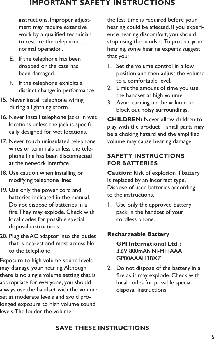 5IMPORTANT SAFETY INSTRUCTIONSSAVE THESE INSTRUCTIONS    instructions. Improper adjust-     ment may require extensive      work by a qualiﬁed technician      to restore the telephone to      normal operation.   E.  If the telephone has been        dropped or the case has        been damaged.   F.    If the telephone exhibits a        distinct change in performance.15.  Never install telephone wiring     during a lightning storm.16.  Never install telephone jacks in wet    locations unless the jack is speciﬁ-   cally designed for wet locations.17. Never touch uninsulated telephone    wires or terminals unless the tele-   phone line has been disconnected    at the network interface. 18. Use caution when installing or     modifying telephone lines.19. Use only the power cord and      batteries indicated in the manual.    Do not dispose of batteries in a    ﬁre. They may explode. Check with    local codes for possible special     disposal instructions.20. Plug the AC adaptor into the outlet    that is nearest and most accessible    to the telephone.Exposure to high volume sound levels may damage your hearing. Although there is no single volume setting that is appropriate for everyone, you should always use the handset with the volume set at moderate levels and avoid pro-longed exposure to high volume sound levels. The louder the volume,  the less time is required before your hearing could be affected. If you experi-ence hearing discomfort, you should stop using the handset. To protect your hearing, some hearing experts suggest that you:1.  Set the volume control in a low    position and then adjust the volume    to a comfortable level. 2.  Limit the amount of time you use    the handset at high volume. 3.  Avoid turning up the volume to    block out noisy surroundings.CHILDREN: Never allow children to play with the product – small parts may be a choking hazard and the ampliﬁed volume may cause hearing damage.SAFETY INSTRUCTIONS  FOR BATTERIESCaution: Risk of explosion if battery  is replaced by an incorrect type.  Dispose of used batteries according  to the instructions.1.  Use only the approved battery    pack in the handset of your    cordless phone.Rechargeable Battery     GPI International Ltd.:      3.6V 800mAh Ni-MH AAA   GP80AAAH3BXZ2.  Do not dispose of the battery in a    ﬁre as it may explode. Check with    local codes for possible special     disposal instructions.