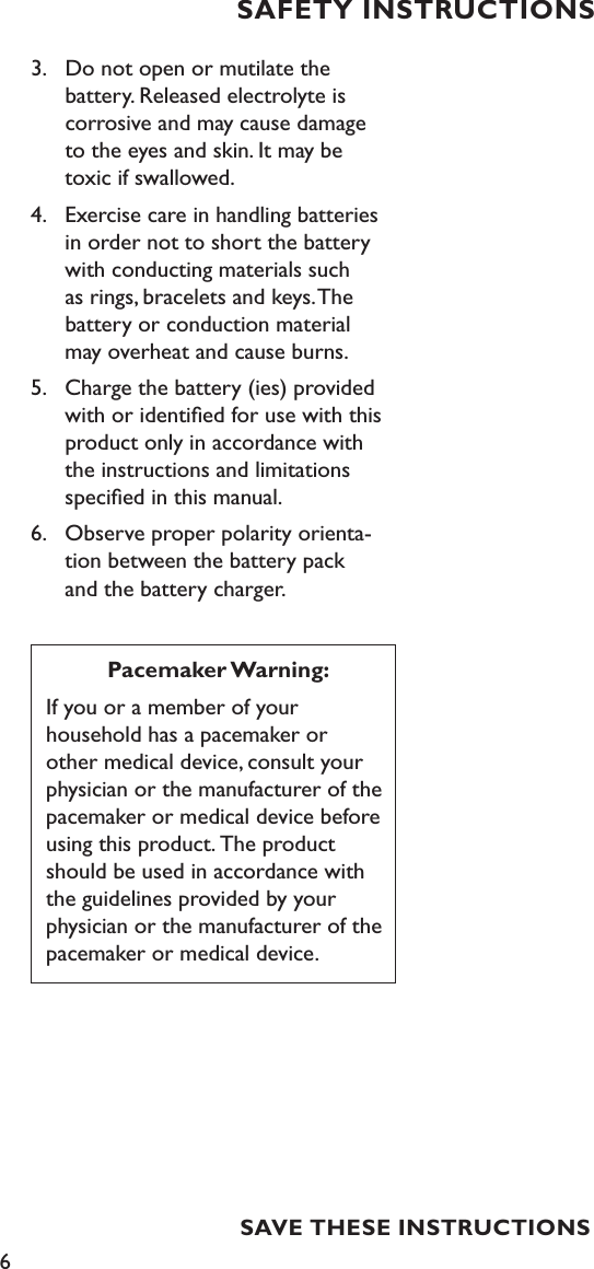 6SAVE THESE INSTRUCTIONSSAFETY INSTRUCTIONS3.  Do not open or mutilate the    battery. Released electrolyte is    corrosive and may cause damage    to the eyes and skin. It may be    toxic if swallowed.4.  Exercise care in handling batteries    in order not to short the battery   with conducting materials such    as rings, bracelets and keys. The    battery or conduction material    may overheat and cause burns.5.  Charge the battery (ies) provided    with or identiﬁed for use with this   product only in accordance with    the instructions and limitations     speciﬁed in this manual.6.  Observe proper polarity orienta-   tion between the battery pack     and the battery charger.Pacemaker Warning:If you or a member of your  household has a pacemaker or other medical device, consult your physician or the manufacturer of the pacemaker or medical device before using this product. The product should be used in accordance with the guidelines provided by your physician or the manufacturer of the  pacemaker or medical device.