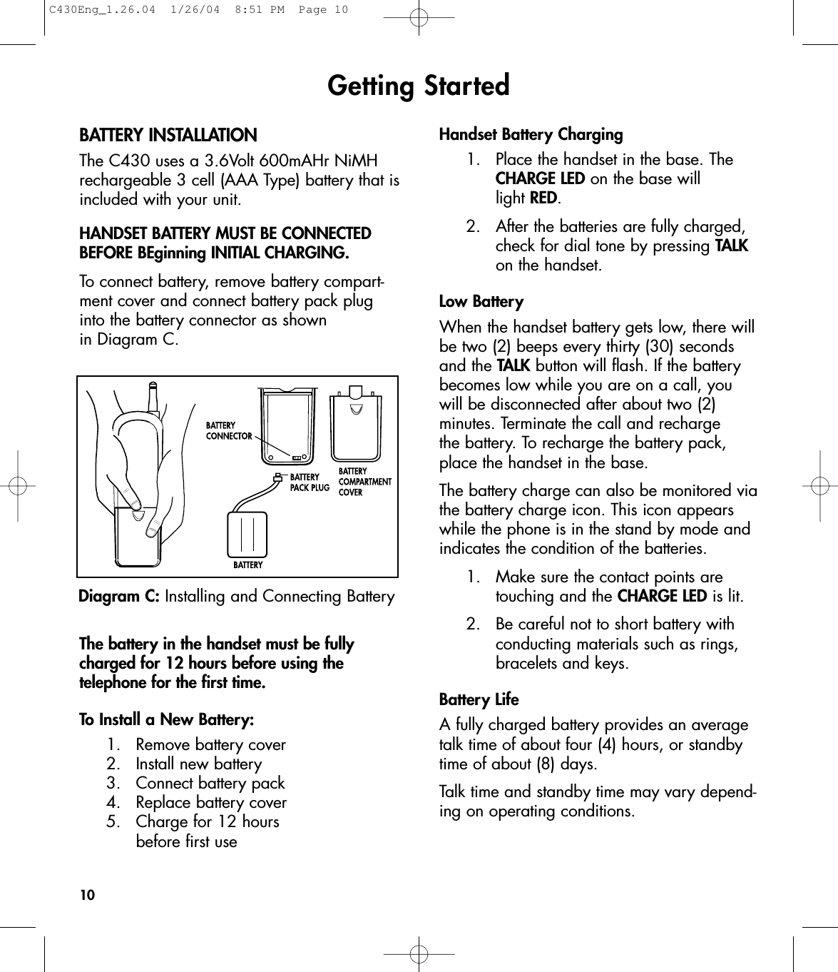Getting StartedBATTERY INSTALLATIONThe C430 uses a 3.6Volt 600mAHr NiMHrechargeable 3 cell (AAA Type) battery that isincluded with your unit. HANDSET BATTERY MUST BE CONNECTEDBEFORE BEginning INITIAL CHARGING.To connect battery, remove battery compart-ment cover and connect battery pack plug into the battery connector as shown in Diagram C.The battery in the handset must be fullycharged for 12 hours before using the telephone for the first time. To Install a New Battery:1. Remove battery cover2.  Install new battery3.  Connect battery pack4. Replace battery cover 5.  Charge for 12 hours before first useHandset Battery Charging1. Place the handset in the base. The CHARGE LED on the base will light RED.2. After the batteries are fully charged, check for dial tone by pressing TALKon the handset.Low BatteryWhen the handset battery gets low, there willbe two (2) beeps every thirty (30) secondsand the TALK button will flash. If the batterybecomes low while you are on a call, youwill be disconnected after about two (2) minutes. Terminate the call and recharge the battery. To recharge the battery pack,place the handset in the base.The battery charge can also be monitored viathe battery charge icon. This icon appearswhile the phone is in the stand by mode andindicates the condition of the batteries. 1.  Make sure the contact points are touching and the CHARGE LED is lit.2.  Be careful not to short battery with conducting materials such as rings, bracelets and keys.Battery LifeA fully charged battery provides an averagetalk time of about four (4) hours, or standbytime of about (8) days.Talk time and standby time may vary depend-ing on operating conditions. 10Diagram C: Installing and Connecting BatteryC430Eng_1.26.04  1/26/04  8:51 PM  Page 10