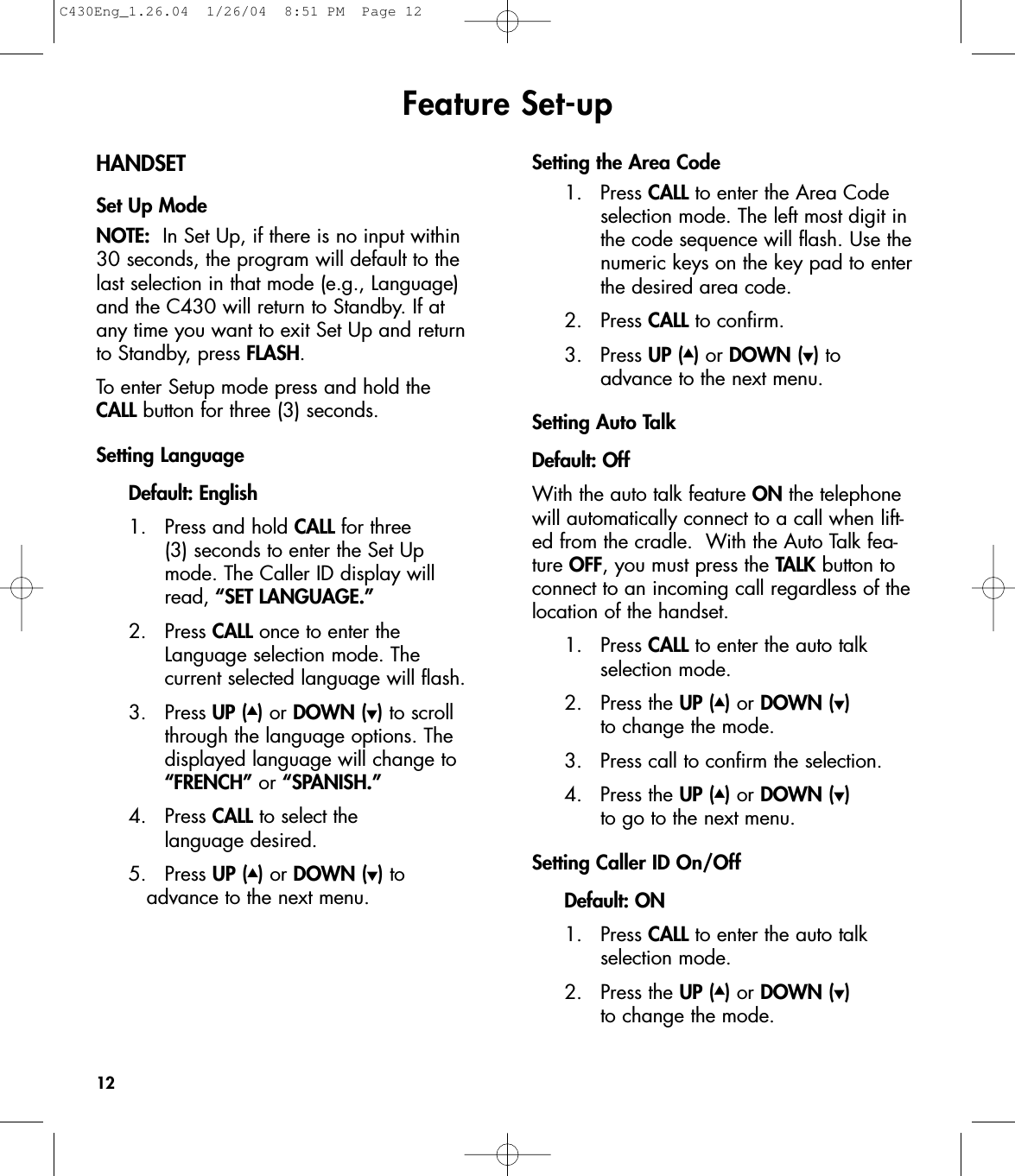 Feature Set-upHANDSETSet Up ModeNOTE: In Set Up, if there is no input within30 seconds, the program will default to thelast selection in that mode (e.g., Language)and the C430 will return to Standby. If at any time you want to exit Set Up and returnto Standby, press FLASH.To enter Setup mode press and hold the CALL button for three (3) seconds. Setting Language Default: English1. Press and hold CALL for three (3) seconds to enter the Set Up mode. The Caller ID display will read, “SET LANGUAGE.”2. Press CALL once to enter the Language selection mode. The current selected language will flash.  3. Press UP (▲)or DOWN (▼)to scroll through the language options. The displayed language will change to “FRENCH” or “SPANISH.”4. Press CALL to select the language desired.5. Press UP (▲)or DOWN (▼)to advance to the next menu.Setting the Area Code1. Press CALL to enter the Area Code selection mode. The left most digit in the code sequence will flash. Use the numeric keys on the key pad to enter the desired area code. 2. Press CALL to confirm. 3. Press UP (▲)or DOWN (▼)to advance to the next menu.Setting Auto TalkDefault: OffWith the auto talk feature ON the telephonewill automatically connect to a call when lift-ed from the cradle.  With the Auto Talk fea-ture OFF, you must press the TALK button toconnect to an incoming call regardless of thelocation of the handset.1. Press CALL to enter the auto talk selection mode.2. Press the UP (▲)or DOWN (▼)to change the mode.3. Press call to confirm the selection.4. Press the UP (▲)or DOWN (▼)to go to the next menu.Setting Caller ID On/OffDefault: ON1. Press CALL to enter the auto talk selection mode.2. Press the UP (▲)or DOWN (▼)to change the mode. 12C430Eng_1.26.04  1/26/04  8:51 PM  Page 12