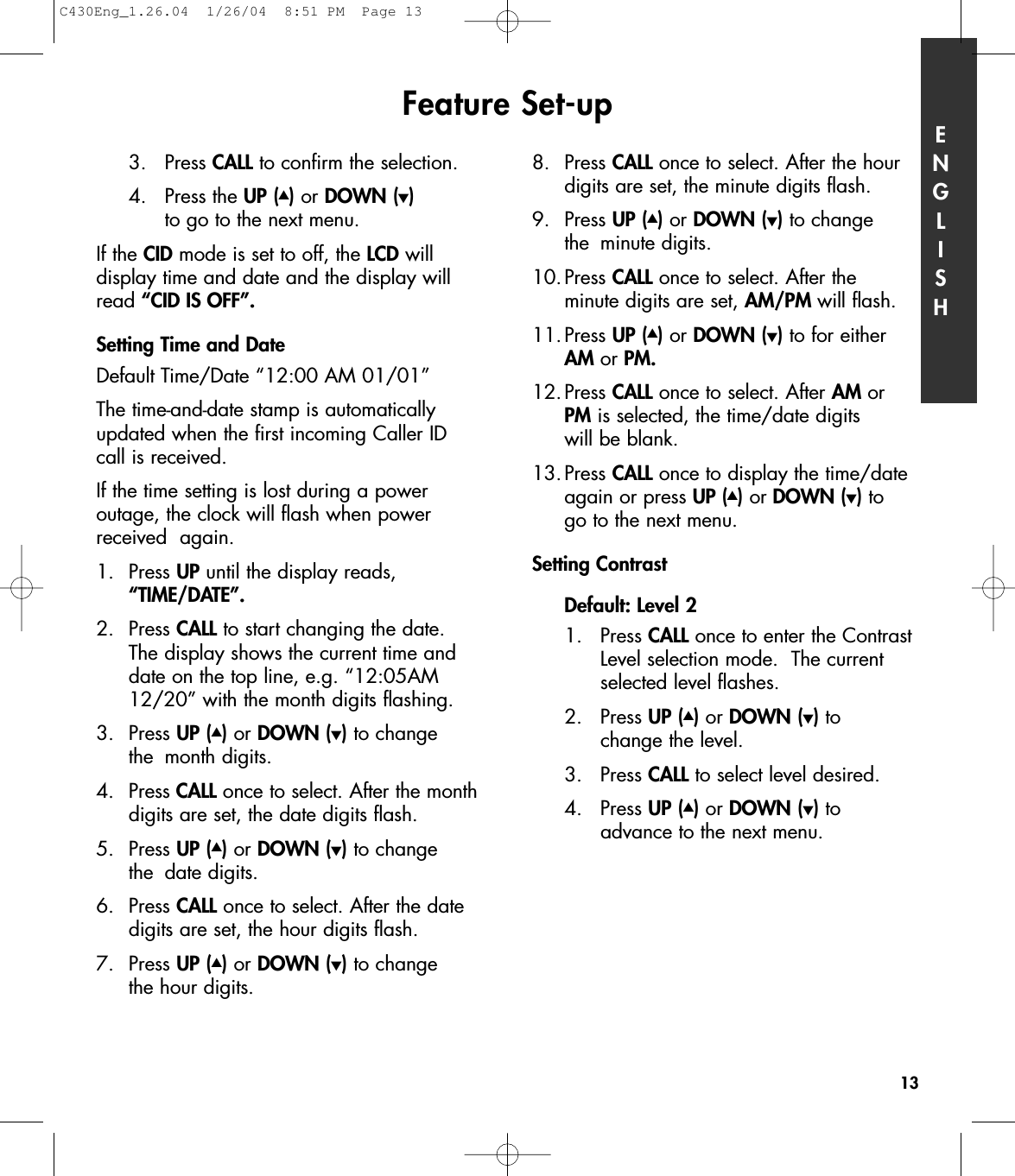 3. Press CALL to confirm the selection.4. Press the UP (▲)or DOWN (▼)to go to the next menu.If the CID mode is set to off, the LCD will display time and date and the display willread “CID IS OFF”.Setting Time and DateDefault Time/Date “12:00 AM 01/01”The time-and-date stamp is automaticallyupdated when the first incoming Caller ID call is received.If the time setting is lost during a power outage, the clock will flash when powerreceived  again.1. Press UP until the display reads, “TIME/DATE”.2. Press CALL to start changing the date. The display shows the current time and date on the top line, e.g. “12:05AM 12/20” with the month digits flashing. 3. Press UP (▲)or DOWN (▼)to change the month digits. 4. Press CALL once to select. After the monthdigits are set, the date digits flash. 5. Press UP (▲)or DOWN (▼)to change the date digits. 6. Press CALL once to select. After the date digits are set, the hour digits flash.7. Press UP (▲)or DOWN (▼)to change the hour digits. 8. Press CALL once to select. After the hour digits are set, the minute digits flash. 9. Press UP (▲)or DOWN (▼)to change the minute digits. 10.Press CALL once to select. After the minute digits are set, AM/PM will flash.11.Press UP (▲)or DOWN (▼)to for either AM or PM.12.Press CALL once to select. After AM or PM is selected, the time/date digits will be blank. 13.Press CALL once to display the time/date again or press UP (▲)or DOWN (▼)to go to the next menu.Setting Contrast Default: Level 21. Press CALL once to enter the Contrast Level selection mode.  The current selected level flashes.2. Press UP (▲)or DOWN (▼)to change the level.3. Press CALL to select level desired. 4. Press UP (▲)or DOWN (▼)to advance to the next menu.Feature Set-up ENGLISH13C430Eng_1.26.04  1/26/04  8:51 PM  Page 13