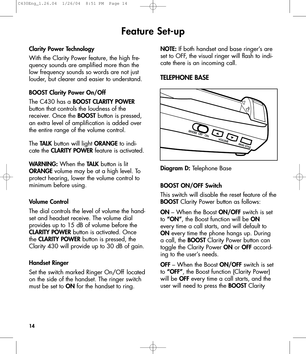 Feature Set-upClarity Power TechnologyWith the Clarity Power feature, the high fre-quency sounds are amplified more than thelow frequency sounds so words are not justlouder, but clearer and easier to understand.   BOOST Clarity Power On/Off The C430 has a BOOST CLARITY POWERbutton that controls the loudness of the receiver. Once the BOOST button is pressed,an extra level of amplification is added overthe entire range of the volume control. The TALK button will light ORANGE to indi-cate the CLARITY POWER feature is activated.WARNING: When the TALK button is litORANGE volume may be at a high level. Toprotect hearing, lower the volume control tominimum before using.Volume ControlThe dial controls the level of volume the hand-set and headset receive. The volume dial provides up to 15 dB of volume before theCLARITY POWER button is activated. Oncethe CLARITY POWER button is pressed, theClarity 430 will provide up to 30 dB of gain. Handset RingerSet the switch marked Ringer On/Off locatedon the side of the handset. The ringer switchmust be set to ON for the handset to ring.NOTE: If both handset and base ringer’s areset to OFF, the visual ringer will flash to indi-cate there is an incoming call.TELEPHONE BASEBOOST ON/OFF Switch This switch will disable the reset feature of theBOOST Clarity Power button as follows:ON – When the Boost ON/OFF switch is set to “ON”, the Boost function will be ONevery time a call starts, and will default toON every time the phone hangs up. During a call, the BOOST Clarity Power button can toggle the Clarity Power ON or OFF accord-ing to the user’s needs.OFF – When the Boost ON/OFF switch is set to “OFF”, the Boost function (Clarity Power)will be OFF every time a call starts, and theuser will need to press the BOOST Clarity14RINGER  OFF   ONVOLUMERING STYLEDiagram D: Telephone BaseC430Eng_1.26.04  1/26/04  8:51 PM  Page 14