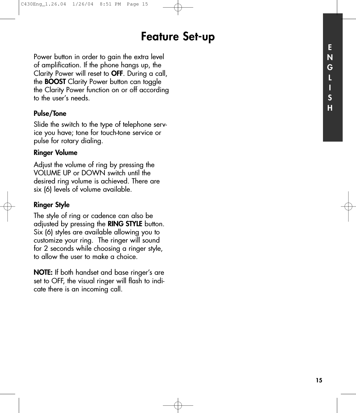 Power button in order to gain the extra levelof amplification. If the phone hangs up, theClarity Power will reset to OFF. During a call,the BOOST Clarity Power button can togglethe Clarity Power function on or off accordingto the user’s needs.Pulse/Tone Slide the switch to the type of telephone serv-ice you have; tone for touch-tone service orpulse for rotary dialing.Ringer VolumeAdjust the volume of ring by pressing theVOLUME UP or DOWN switch until thedesired ring volume is achieved. There aresix (6) levels of volume available.   Ringer StyleThe style of ring or cadence can also beadjusted by pressing the RING STYLE button.Six (6) styles are available allowing you tocustomize your ring.  The ringer will soundfor 2 seconds while choosing a ringer style,to allow the user to make a choice.NOTE: If both handset and base ringer’s areset to OFF, the visual ringer will flash to indi-cate there is an incoming call.Feature Set-up ENGLISH15C430Eng_1.26.04  1/26/04  8:51 PM  Page 15