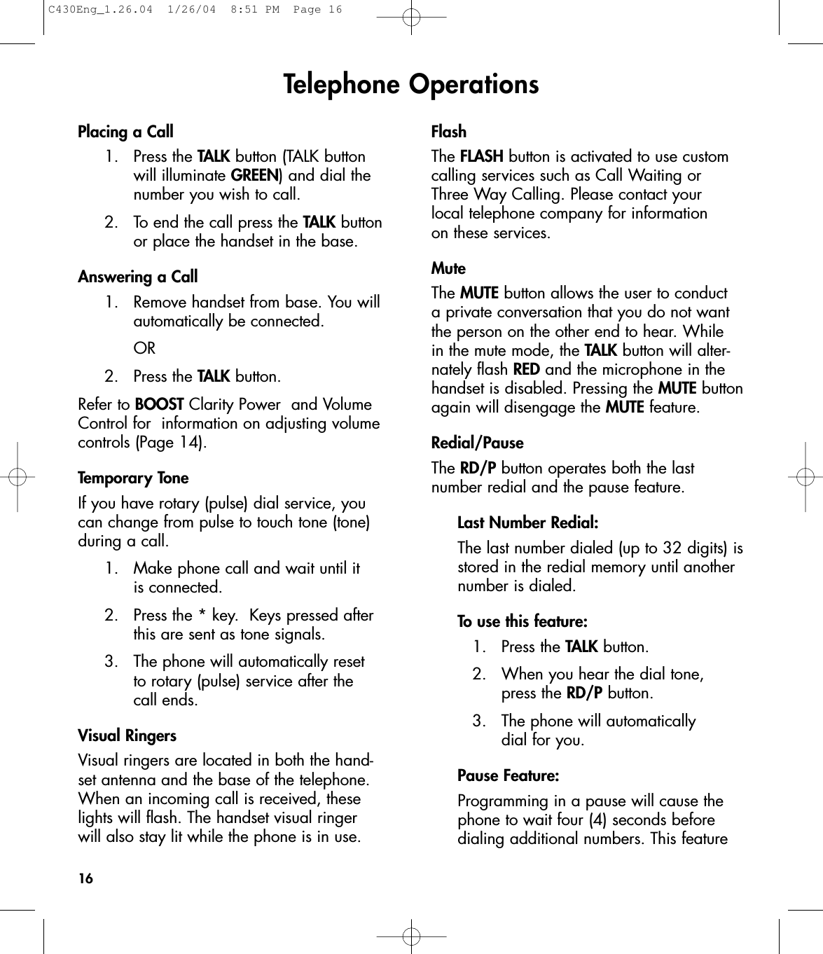 Telephone OperationsPlacing a Call 1. Press the TALK button (TALK button will illuminate GREEN) and dial the number you wish to call.2.  To end the call press the TALK button or place the handset in the base.Answering a Call1.  Remove handset from base. You will automatically be connected. OR2. Press the TALK button.Refer to BOOST Clarity Power  and VolumeControl for  information on adjusting volumecontrols (Page 14).Temporary ToneIf you have rotary (pulse) dial service, youcan change from pulse to touch tone (tone)during a call. 1.  Make phone call and wait until it is connected. 2.  Press the * key.  Keys pressed after this are sent as tone signals.3.  The phone will automatically reset to rotary (pulse) service after the call ends.Visual RingersVisual ringers are located in both the hand-set antenna and the base of the telephone.When an incoming call is received, theselights will flash. The handset visual ringer will also stay lit while the phone is in use.FlashThe FLASH button is activated to use customcalling services such as Call Waiting or Three Way Calling. Please contact your local telephone company for information on these services. Mute The MUTE button allows the user to conduct a private conversation that you do not wantthe person on the other end to hear. While in the mute mode, the TALK button will alter-nately flash RED and the microphone in thehandset is disabled. Pressing the MUTE buttonagain will disengage the MUTE feature.Redial/Pause The RD/P button operates both the last number redial and the pause feature.Last Number Redial:The last number dialed (up to 32 digits) isstored in the redial memory until another number is dialed.To use this feature:1. Press the TALK button.2.  When you hear the dial tone, press the RD/P button.3.  The phone will automatically dial for you.Pause Feature:Programming in a pause will cause the phone to wait four (4) seconds before dialing additional numbers. This feature 16C430Eng_1.26.04  1/26/04  8:51 PM  Page 16