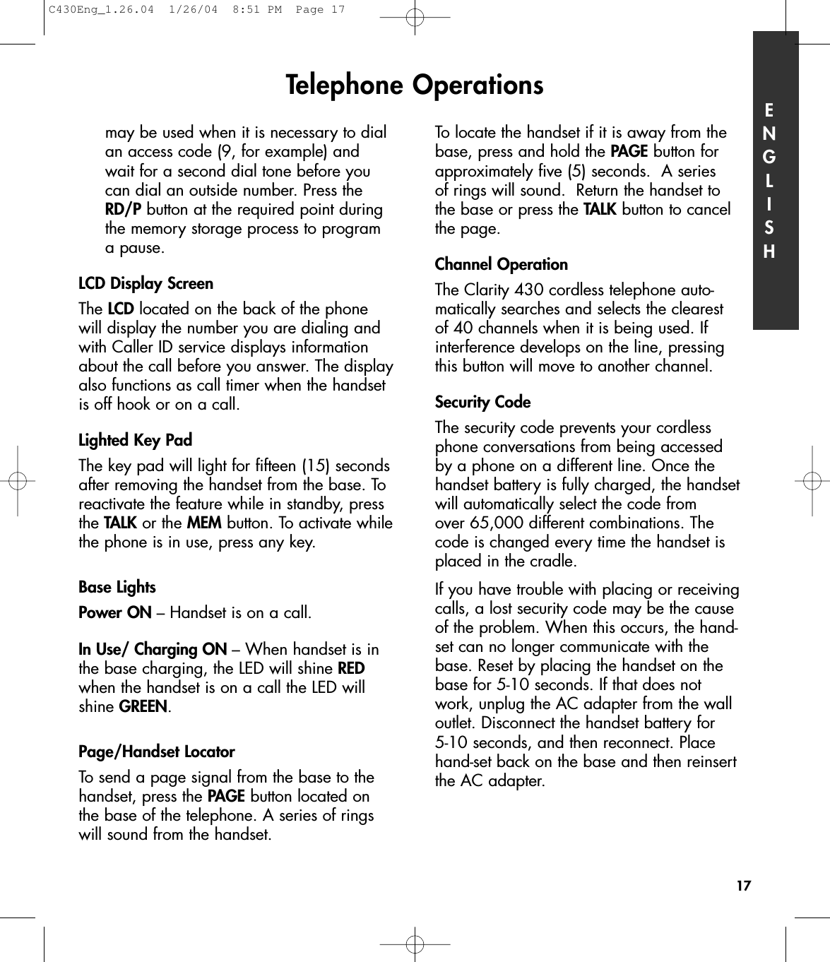 may be used when it is necessary to dial an access code (9, for example) and wait for a second dial tone before you can dial an outside number. Press the RD/P button at the required point during the memory storage process to program a pause. LCD Display ScreenThe LCD located on the back of the phonewill display the number you are dialing andwith Caller ID service displays informationabout the call before you answer. The displayalso functions as call timer when the handsetis off hook or on a call.Lighted Key PadThe key pad will light for fifteen (15) secondsafter removing the handset from the base. Toreactivate the feature while in standby, pressthe TALK or the MEM button. To activate whilethe phone is in use, press any key.Base LightsPower ON – Handset is on a call.In Use/ Charging ON – When handset is inthe base charging, the LED will shine REDwhen the handset is on a call the LED willshine GREEN.Page/Handset LocatorTo send a page signal from the base to thehandset, press the PAGE button located onthe base of the telephone. A series of ringswill sound from the handset.To locate the handset if it is away from thebase, press and hold the PAGE button forapproximately five (5) seconds.  A series of rings will sound.  Return the handset to the base or press the TALK button to cancelthe page.Channel OperationThe Clarity 430 cordless telephone auto-matically searches and selects the clearest of 40 channels when it is being used. Ifinterference develops on the line, pressingthis button will move to another channel. Security CodeThe security code prevents your cordlessphone conversations from being accessed by a phone on a different line. Once thehandset battery is fully charged, the handsetwill automatically select the code from over 65,000 different combinations. Thecode is changed every time the handset isplaced in the cradle. If you have trouble with placing or receivingcalls, a lost security code may be the causeof the problem. When this occurs, the hand-set can no longer communicate with thebase. Reset by placing the handset on thebase for 5-10 seconds. If that does notwork, unplug the AC adapter from the walloutlet. Disconnect the handset battery for 5-10 seconds, and then reconnect. Placehand-set back on the base and then reinsertthe AC adapter.Telephone Operations ENGLISH17C430Eng_1.26.04  1/26/04  8:51 PM  Page 17
