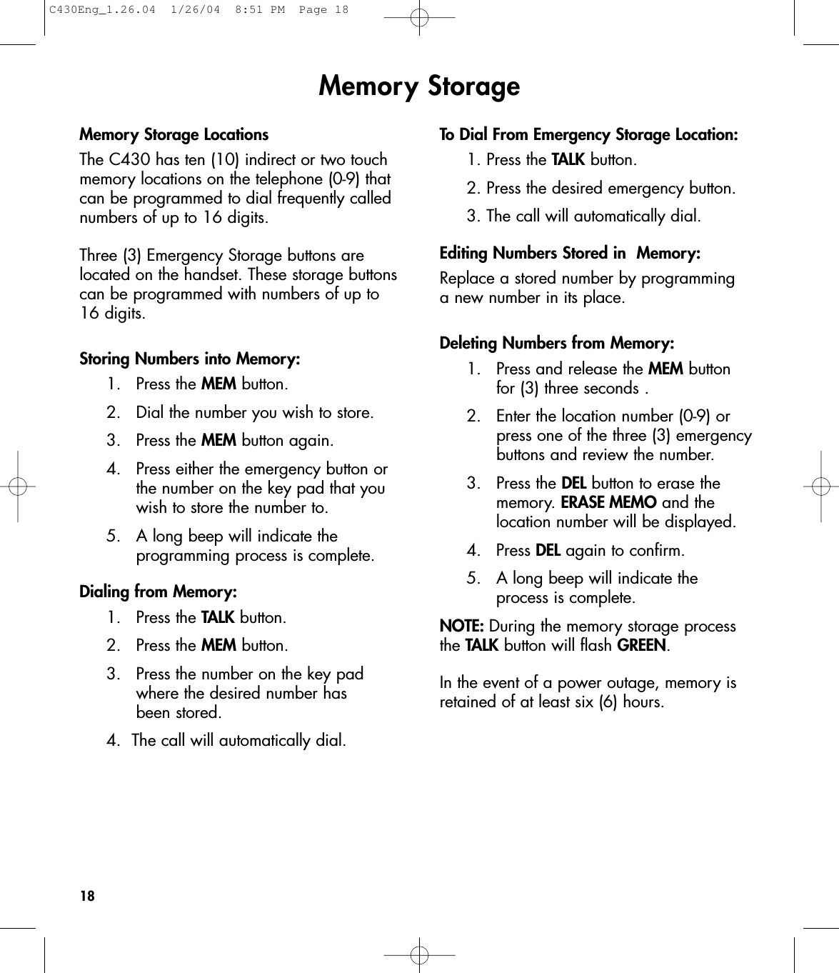 Memory StorageMemory Storage LocationsThe C430 has ten (10) indirect or two touchmemory locations on the telephone (0-9) thatcan be programmed to dial frequently callednumbers of up to 16 digits. Three (3) Emergency Storage buttons arelocated on the handset. These storage buttonscan be programmed with numbers of up to16 digits. Storing Numbers into Memory:1. Press the MEM button.2.  Dial the number you wish to store.3. Press the MEM button again.4.  Press either the emergency button or the number on the key pad that you wish to store the number to.5.   A long beep will indicate the programming process is complete.Dialing from Memory:1. Press the TALK button.2. Press the MEM button.3.  Press the number on the key pad where the desired number has been stored.4.  The call will automatically dial.To Dial From Emergency Storage Location:1. Press the TALK button.2. Press the desired emergency button.3. The call will automatically dial.Editing Numbers Stored in  Memory:Replace a stored number by programming a new number in its place.Deleting Numbers from Memory:1.  Press and release the MEM button for (3) three seconds .2.  Enter the location number (0-9) or press one of the three (3) emergency buttons and review the number.3. Press the DEL button to erase the memory. ERASE MEMO and the location number will be displayed.4. Press DEL again to confirm.5. A long beep will indicate the process is complete.NOTE: During the memory storage processthe TALK button will flash GREEN.In the event of a power outage, memory isretained of at least six (6) hours. 18C430Eng_1.26.04  1/26/04  8:51 PM  Page 18