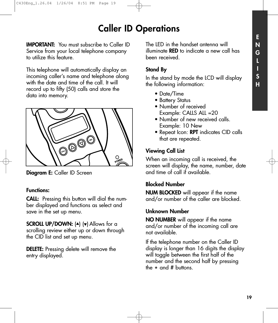 Caller ID Operations ENGLISH19IMPORTANT: You must subscribe to Caller IDService from your local telephone companyto utilize this feature.  This telephone will automatically display anincoming caller’s name and telephone alongwith the date and time of the call. It willrecord up to fifty (50) calls and store the data into memory.  Functions: CALL: Pressing this button will dial the num-ber displayed and functions as select andsave in the set up menu. SCROLL UP/DOWN: (▲) (▼) Allows for a scrolling review either up or down throughthe CID list and set up menu.DELETE: Pressing delete will remove the entry displayed.    The LED in the handset antenna will illuminate RED to indicate a new call hasbeen received.Stand ByIn the stand by mode the LCD will display the following information:•Date/Time•Battery Status•Number of received Example: CALLS ALL =20•Number of new received calls. Example: 10 New• Repeat Icon: RPT indicates CID calls that are repeated.Viewing Call ListWhen an incoming call is received, thescreen will display, the name, number, dateand time of call if available. Blocked NumberNUM BLOCKED will appear if the nameand/or number of the caller are blocked. Unknown NumberNO NUMBER will appear if the name and/or number of the incoming call are not available.If the telephone number on the Caller ID display is longer than 16 digits the displaywill toggle between the first half of the number and the second half by pressing the *and # buttons. Diagram E: Caller ID ScreenC430Eng_1.26.04  1/26/04  8:51 PM  Page 19