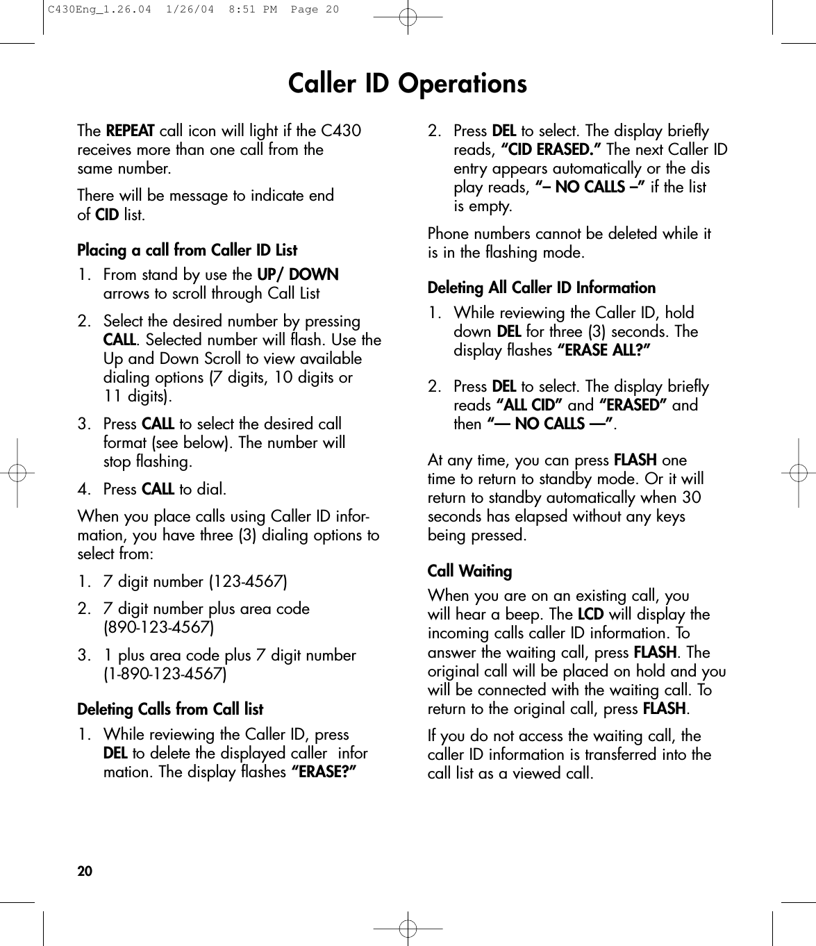 Caller ID OperationsThe REPEAT call icon will light if the C430receives more than one call from the same number.There will be message to indicate end of CID list.Placing a call from Caller ID List1.  From stand by use the UP/ DOWN arrows to scroll through Call List2.  Select the desired number by pressing CALL. Selected number will flash. Use the Up and Down Scroll to view available dialing options (7 digits, 10 digits or 11 digits).3. Press CALL to select the desired call format (see below). The number will stop flashing.  4. Press CALL to dial.When you place calls using Caller ID infor-mation, you have three (3) dialing options toselect from:1.  7 digit number (123-4567)2.  7 digit number plus area code (890-123-4567)3.  1 plus area code plus 7 digit number(1-890-123-4567)Deleting Calls from Call list 1.  While reviewing the Caller ID, press DEL to delete the displayed caller  information. The display flashes “ERASE?”2. Press DEL to select. The display briefly reads, “CID ERASED.” The next Caller ID entry appears automatically or the display reads, “– NO CALLS –” if the list is empty.Phone numbers cannot be deleted while it is in the flashing mode. Deleting All Caller ID Information1.  While reviewing the Caller ID, hold down DEL for three (3) seconds. The display flashes “ERASE ALL?”2.  Press DEL to select. The display briefly reads “ALL CID” and “ERASED” and then “— NO CALLS —”.At any time, you can press FLASH one time to return to standby mode. Or it willreturn to standby automatically when 30 seconds has elapsed without any keys being pressed.Call WaitingWhen you are on an existing call, you will hear a beep. The LCD will display theincoming calls caller ID information. Toanswer the waiting call, press FLASH. Theoriginal call will be placed on hold and youwill be connected with the waiting call. Toreturn to the original call, press FLASH.If you do not access the waiting call, thecaller ID information is transferred into thecall list as a viewed call.20C430Eng_1.26.04  1/26/04  8:51 PM  Page 20