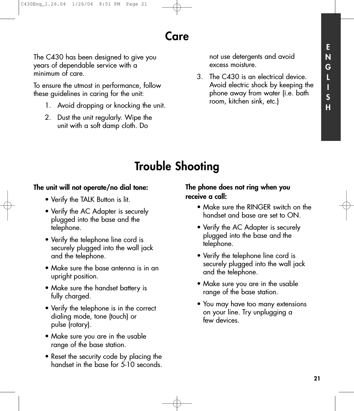 Care ENGLISH21The unit will not operate/no dial tone:•Verify the TALK Button is lit.•Verify the AC Adapter is securely plugged into the base and the telephone.•Verify the telephone line cord is securely plugged into the wall jack and the telephone.•Make sure the base antenna is in an upright position.•Make sure the handset battery is fully charged.•Verify the telephone is in the correct dialing mode, tone (touch) or pulse (rotary).•Make sure you are in the usable range of the base station.•Reset the security code by placing the handset in the base for 5-10 seconds.The phone does not ring when you receive a call:•Make sure the RINGER switch on the handset and base are set to ON.•Verify the AC Adapter is securely plugged into the base and the telephone.•Verify the telephone line cord is securely plugged into the wall jack and the telephone.•Make sure you are in the usable range of the base station.•You may have too many extensions on your line. Try unplugging a few devices. Trouble ShootingThe C430 has been designed to give youyears of dependable service with a minimum of care. To ensure the utmost in performance, followthese guidelines in caring for the unit:1. Avoid dropping or knocking the unit.2. Dust the unit regularly. Wipe the unit with a soft damp cloth. Do not use detergents and avoid excess moisture.3. The C430 is an electrical device. Avoid electric shock by keeping thephone away from water (i.e. bathroom, kitchen sink, etc.)C430Eng_1.26.04  1/26/04  8:51 PM  Page 21