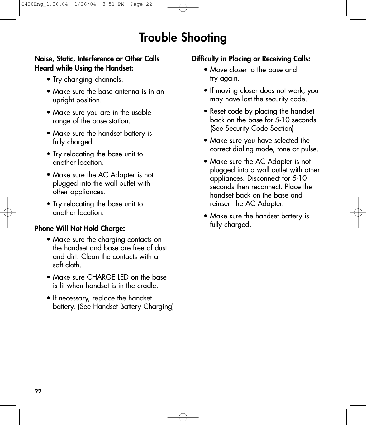 Trouble ShootingNoise, Static, Interference or Other CallsHeard while Using the Handset:•Try changing channels.•Make sure the base antenna is in an upright position.•Make sure you are in the usable range of the base station.•Make sure the handset battery is fully charged.•Try relocating the base unit to another location.•Make sure the AC Adapter is not plugged into the wall outlet with other appliances.•Try relocating the base unit to another location.Phone Will Not Hold Charge:•Make sure the charging contacts on the handset and base are free of dust and dirt. Clean the contacts with a soft cloth.•Make sure CHARGE LED on the base is lit when handset is in the cradle.•If necessary, replace the handset battery. (See Handset Battery Charging)Difficulty in Placing or Receiving Calls:•Move closer to the base and try again.•If moving closer does not work, you may have lost the security code.•Reset code by placing the handset back on the base for 5-10 seconds. (See Security Code Section)•Make sure you have selected the correct dialing mode, tone or pulse.•Make sure the AC Adapter is not plugged into a wall outlet with other appliances. Disconnect for 5-10 seconds then reconnect. Place the handset back on the base and reinsert the AC Adapter.•Make sure the handset battery is fully charged.22C430Eng_1.26.04  1/26/04  8:51 PM  Page 22