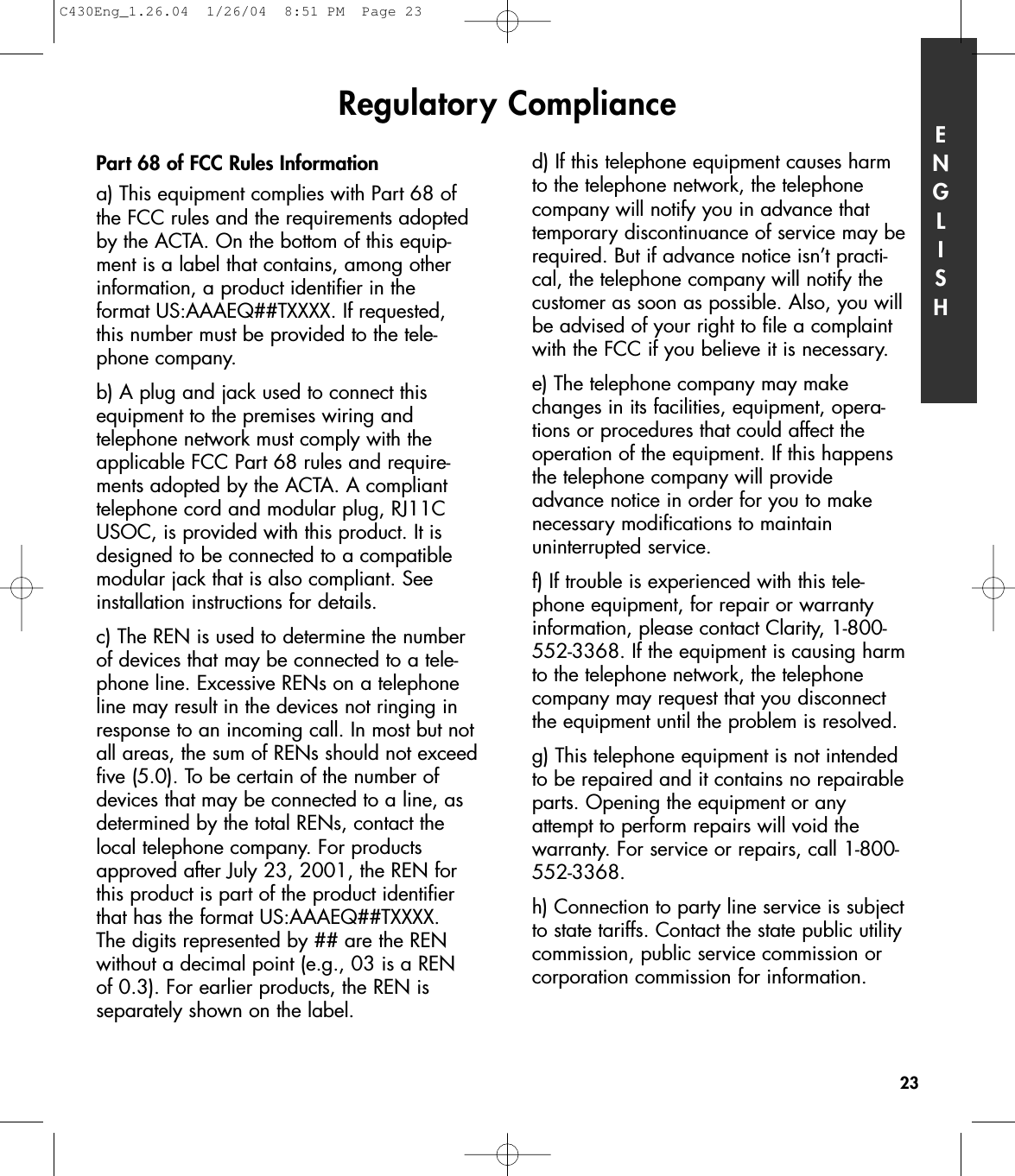 d) If this telephone equipment causes harmto the telephone network, the telephonecompany will notify you in advance thattemporary discontinuance of service may berequired. But if advance notice isn’t practi-cal, the telephone company will notify thecustomer as soon as possible. Also, you willbe advised of your right to file a complaintwith the FCC if you believe it is necessary.e) The telephone company may makechanges in its facilities, equipment, opera-tions or procedures that could affect the operation of the equipment. If this happensthe telephone company will provideadvance notice in order for you to make necessary modifications to maintain uninterrupted service.f) If trouble is experienced with this tele-phone equipment, for repair or warrantyinformation, please contact Clarity, 1-800-552-3368. If the equipment is causing harmto the telephone network, the telephonecompany may request that you disconnectthe equipment until the problem is resolved.g) This telephone equipment is not intendedto be repaired and it contains no repairableparts. Opening the equipment or anyattempt to perform repairs will void the warranty. For service or repairs, call 1-800-552-3368.h) Connection to party line service is subjectto state tariffs. Contact the state public utilitycommission, public service commission orcorporation commission for information.Regulatory Compliance ENGLISH23Part 68 of FCC Rules Informationa) This equipment complies with Part 68 ofthe FCC rules and the requirements adoptedby the ACTA. On the bottom of this equip-ment is a label that contains, among otherinformation, a product identifier in the format US:AAAEQ##TXXXX. If requested, this number must be provided to the tele-phone company.b) A plug and jack used to connect thisequipment to the premises wiring and telephone network must comply with theapplicable FCC Part 68 rules and require-ments adopted by the ACTA. A complianttelephone cord and modular plug, RJ11CUSOC, is provided with this product. It isdesigned to be connected to a compatiblemodular jack that is also compliant. Seeinstallation instructions for details.c) The REN is used to determine the numberof devices that may be connected to a tele-phone line. Excessive RENs on a telephoneline may result in the devices not ringing inresponse to an incoming call. In most but notall areas, the sum of RENs should not exceedfive (5.0). To be certain of the number ofdevices that may be connected to a line, asdetermined by the total RENs, contact thelocal telephone company. For productsapproved after July 23, 2001, the REN forthis product is part of the product identifierthat has the format US:AAAEQ##TXXXX. The digits represented by ## are the RENwithout a decimal point (e.g., 03 is a REN of 0.3). For earlier products, the REN is separately shown on the label.C430Eng_1.26.04  1/26/04  8:51 PM  Page 23